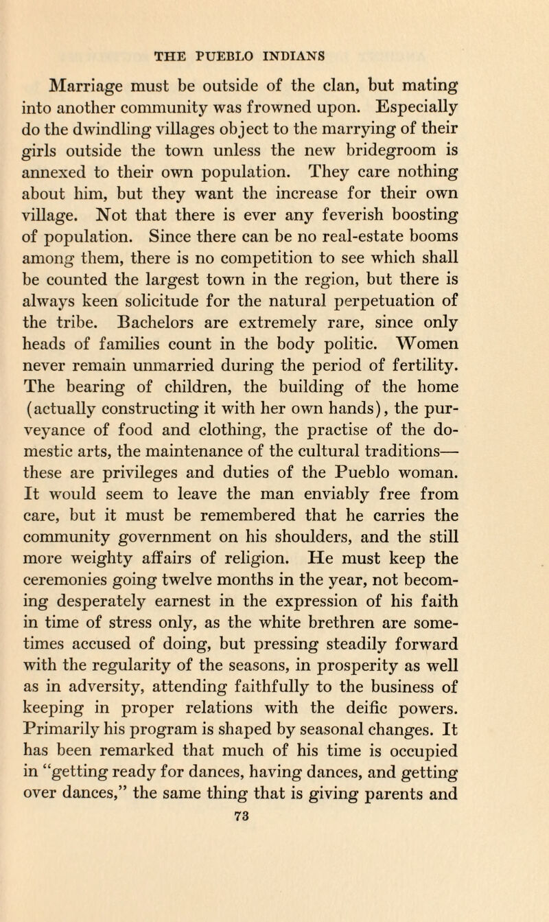 Marriage must be outside of the clan, but mating into another community was frowned upon. Especially do the dwindling villages object to the marrying of their girls outside the town unless the new bridegroom is annexed to their own population. They care nothing about him, but they want the increase for their own village. Not that there is ever any feverish boosting of population. Since there can be no real-estate booms among them, there is no competition to see which shall be counted the largest town in the region, but there is always keen solicitude for the natural perpetuation of the tribe. Bachelors are extremely rare, since only heads of families count in the body politic. Women never remain unmarried during the period of fertility. The bearing of children, the building of the home (actually constructing it with her own hands), the pur¬ veyance of food and clothing, the practise of the do¬ mestic arts, the maintenance of the cultural traditions— these are privileges and duties of the Pueblo woman. It would seem to leave the man enviably free from care, but it must be remembered that he carries the community government on his shoulders, and the still more weighty affairs of religion. He must keep the ceremonies going twelve months in the year, not becom¬ ing desperately earnest in the expression of his faith in time of stress only, as the white brethren are some¬ times accused of doing, but pressing steadily forward with the regularity of the seasons, in prosperity as well as in adversity, attending faithfully to the business of keeping in proper relations with the deific powers. Primarily his program is shaped by seasonal changes. It has been remarked that much of his time is occupied in “getting ready for dances, having dances, and getting over dances,” the same thing that is giving parents and