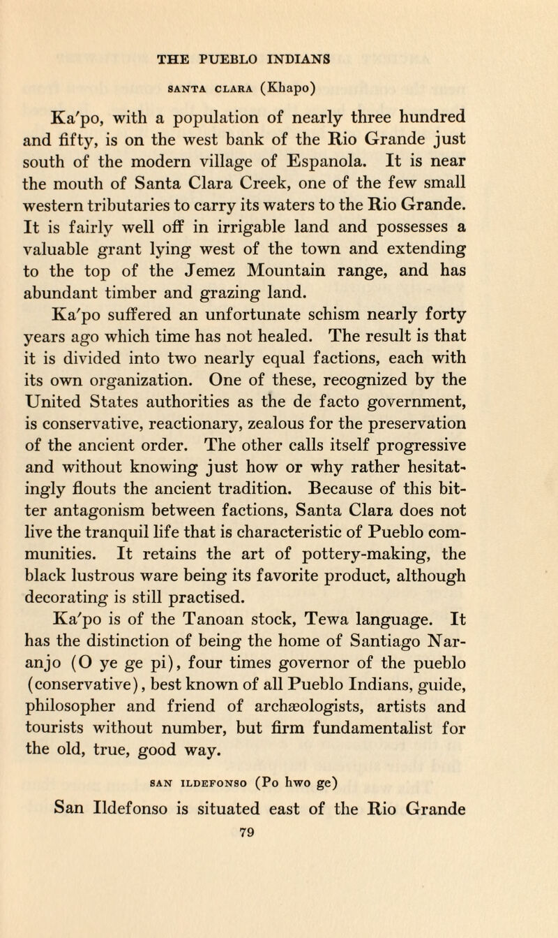SANTA CLARA (Khapo) Ka'po, with a population of nearly three hundred and fifty, is on the west bank of the Rio Grande just south of the modern village of Espanola. It is near the mouth of Santa Clara Creek, one of the few small western tributaries to carry its waters to the Rio Grande. It is fairly well off in irrigable land and possesses a valuable grant lying west of the town and extending to the top of the Jemez Mountain range, and has abundant timber and grazing land. Ka'po suffered an unfortunate schism nearly forty years ago which time has not healed. The result is that it is divided into two nearly equal factions, each with its own organization. One of these, recognized by the United States authorities as the de facto government, is conservative, reactionary, zealous for the preservation of the ancient order. The other calls itself progressive and without knowing just how or why rather hesitate ingly flouts the ancient tradition. Because of this bit¬ ter antagonism between factions, Santa Clara does not live the tranquil life that is characteristic of Pueblo com¬ munities. It retains the art of pottery-making, the black lustrous ware being its favorite product, although decorating is still practised. Ka'po is of the Tanoan stock, Tewa language. It has the distinction of being the home of Santiago Nar¬ anjo (O ye ge pi), four times governor of the pueblo (conservative), best known of all Pueblo Indians, guide, philosopher and friend of archgeologists, artists and tourists without number, but firm fundamentalist for the old, true, good way. SAN ILDEFONSO (Po hwO ge) San Ildefonso is situated east of the Rio Grande