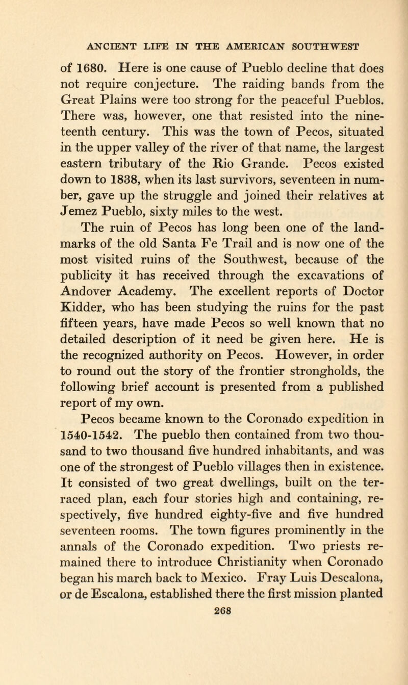 of 1680. Here is one cause of Pueblo decline that does not require conjecture. The raiding bands from the Great Plains were too strong for the peaceful Pueblos. There was, however, one that resisted into the nine¬ teenth century. This was the town of Pecos, situated in the upper valley of the river of that name, the largest eastern tributary of the Rio Grande. Pecos existed down to 1838, when its last survivors, seventeen in num¬ ber, gave up the struggle and joined their relatives at Jemez Pueblo, sixty miles to the west. The ruin of Pecos has long been one of the land¬ marks of the old Santa Fe Trail and is now one of the most visited ruins of the Southwest, because of the publicity it has received through the excavations of Andover Academy. The excellent reports of Doctor Kidder, who has been studying the ruins for the past fifteen years, have made Pecos so well known that no detailed description of it need be given here. He is the recognized authority on Pecos. However, in order to round out the story of the frontier strongholds, the following brief account is presented from a published report of my own. Pecos became known to the Coronado expedition in 1540-1542. The pueblo then contained from two thou¬ sand to two thousand five hundred inhabitants, and was one of the strongest of Pueblo villages then in existence. It consisted of two great dwellings, built on the ter¬ raced plan, each four stories high and containing, re¬ spectively, five hundred eighty-five and five hundred seventeen rooms. The town figures prominently in the annals of the Coronado expedition. Two priests re¬ mained there to introduce Christianity when Coronado began his march back to Mexico. Fray Luis Descalona, or de Escalona, established there the first mission planted