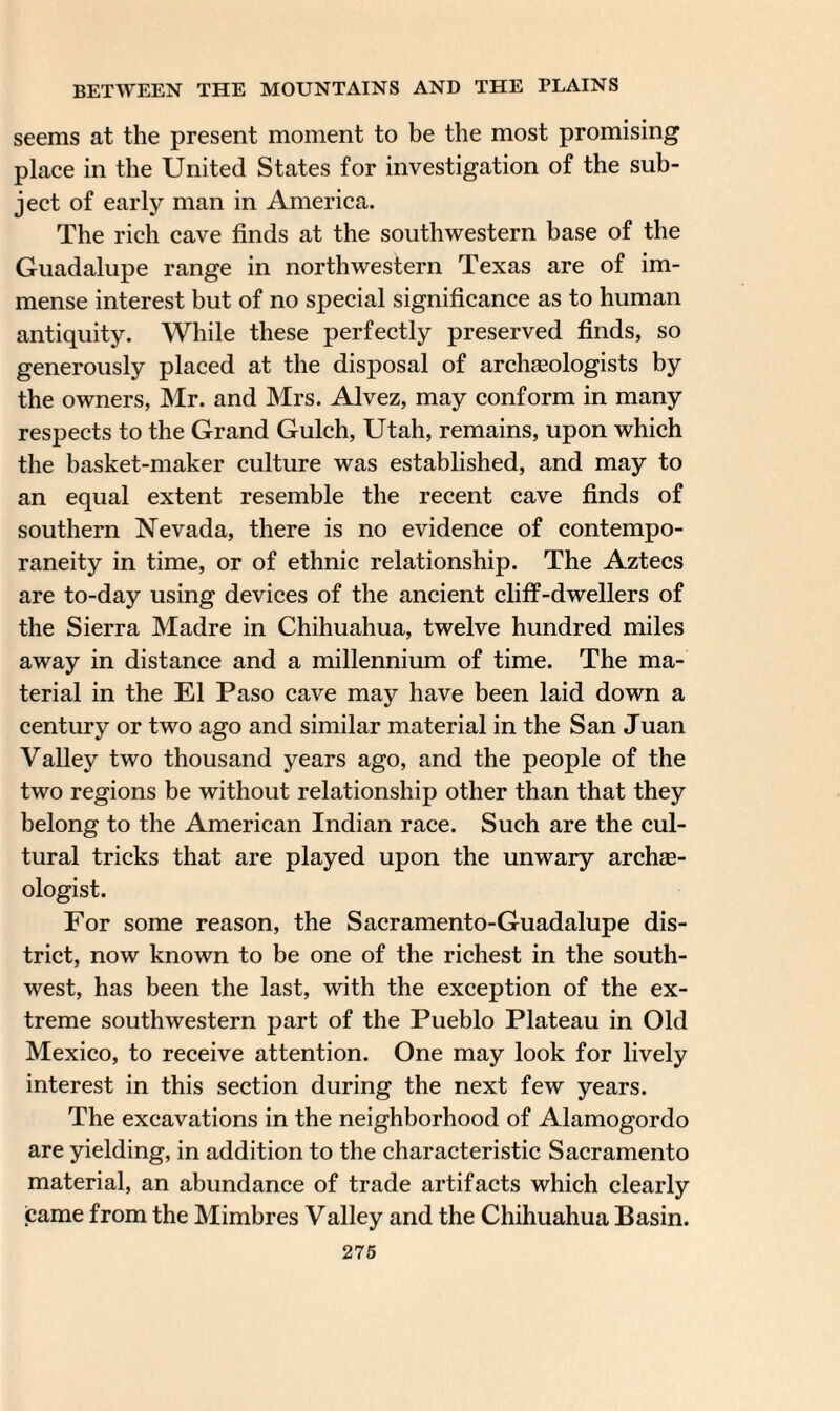 seems at the present moment to be the most promising place in the United States for investigation of the sub¬ ject of early man in America. The rich cave finds at the southwestern base of the Guadalupe range in northwestern Texas are of im¬ mense interest but of no special significance as to human antiquity. While these perfectly preserved finds, so generously placed at the disposal of archaeologists by the owners, Mr. and Mrs. Alvez, may conform in many respects to the Grand Gulch, Utah, remains, upon which the basket-maker culture was established, and may to an equal extent resemble the recent cave finds of southern Nevada, there is no evidence of contempo¬ raneity in time, or of ethnic relationship. The Aztecs are to-day using devices of the ancient cliff-dwellers of the Sierra Madre in Chihuahua, twelve hundred miles away in distance and a millennium of time. The ma¬ terial in the El Paso cave may have been laid down a century or two ago and similar material in the San Juan Valley two thousand years ago, and the people of the two regions be without relationship other than that they belong to the American Indian race. Such are the cul¬ tural tricks that are played upon the unwary archae¬ ologist. For some reason, the Sacramento-Guadalupe dis¬ trict, now known to be one of the richest in the south¬ west, has been the last, with the exception of the ex¬ treme southwestern part of the Pueblo Plateau in Old Mexico, to receive attention. One may look for lively interest in this section during the next few years. The excavations in the neighborhood of Alamogordo are yielding, in addition to the characteristic Sacramento material, an abundance of trade artifacts which clearly came from the Mimbres Valley and the Chihuahua Basin.