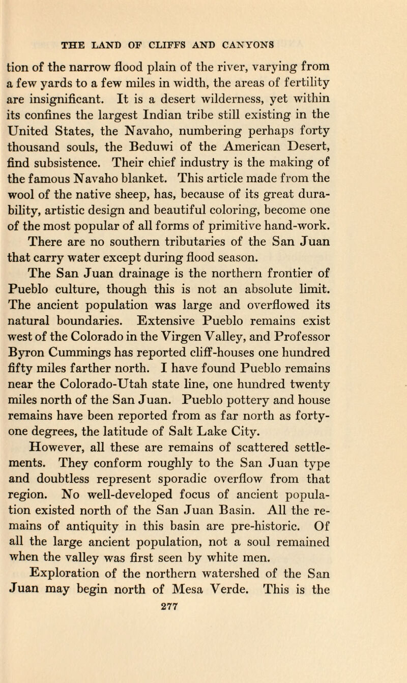 tion of the narrow flood plain of the river, varying from a few yards to a few miles in width, the areas of fertility are insignificant. It is a desert wilderness, yet within its confines the largest Indian tribe still existing in the United States, the Navaho, numbering perhaps forty thousand souls, the Beduwi of the American Desert, find subsistence. Their chief industry is the making of the famous Navaho blanket. This article made from the wool of the native sheep, has, because of its great dura¬ bility, artistic design and beautiful coloring, become one of the most popular of all forms of primitive hand-work. There are no southern tributaries of the San Juan that carry water except during flood season. The San Juan drainage is the northern frontier of Pueblo culture, though this is not an absolute limit. The ancient population was large and overflowed its natural boundaries. Extensive Pueblo remains exist west of the Colorado in the Virgen Valley, and Professor Byron Cummings has reported cliff-houses one hundred fifty miles farther north. I have found Pueblo remains near the Colorado-Utah state line, one hundred twenty miles north of the San Juan. Pueblo pottery and house remains have been reported from as far north as forty- one degrees, the latitude of Salt Lake City. However, all these are remains of scattered settle¬ ments. They conform roughly to the San Juan type and doubtless represent sporadic overflow from that region. No well-developed focus of ancient popula¬ tion existed north of the San Juan Basin. All the re¬ mains of antiquity in this basin are pre-historic. Of all the large ancient population, not a soul remained when the valley was first seen by white men. Exploration of the northern watershed of the San Juan may begin north of Mesa Verde. This is the