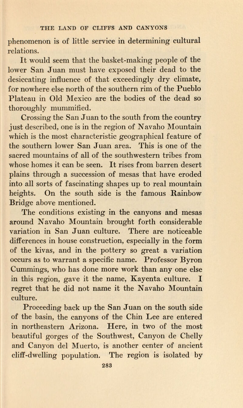 phenomenon is of little service in determining cultural relations. It would seem that the basket-making people of the lower San Juan must have exposed their dead to the desiccating influence of that exceedingly dry climate, for nowhere else north of the southern rim of the Pueblo Plateau in Old Mexico are the bodies of the dead so thoroughly mummified. Crossing the San Juan to the south from the country just described, one is in the region of Navaho Mountain which is the most characteristic geographical feature of the southern lower San Juan area. This is one of the sacred mountains of all of the southwestern tribes from whose homes it can be seen. It rises from barren desert plains through a succession of mesas that have eroded into all sorts of fascinating shapes up to real mountain heights. On the south side is the famous Rainbow Bridge above mentioned. The conditions existing in the canyons and mesas around Navaho Mountain brought forth considerable variation in San Juan culture. There are noticeable differences in house construction, especially in the form of the kivas, and in the pottery so great a variation occurs as to warrant a specific name. Professor Byron Cummings, who has done more work than any one else in this region, gave it the name, Kayenta culture. I regret that he did not name it the Navaho Mountain culture. Proceeding back up the San Juan on the south side of the basin, the canyons of the Chin Lee are entered in northeastern Arizona. Here, in two of the most beautiful gorges of the Southwest, Canyon de Chelly and Canyon del Muerto, is another center of ancient cliff-dwelling population. The region is isolated by
