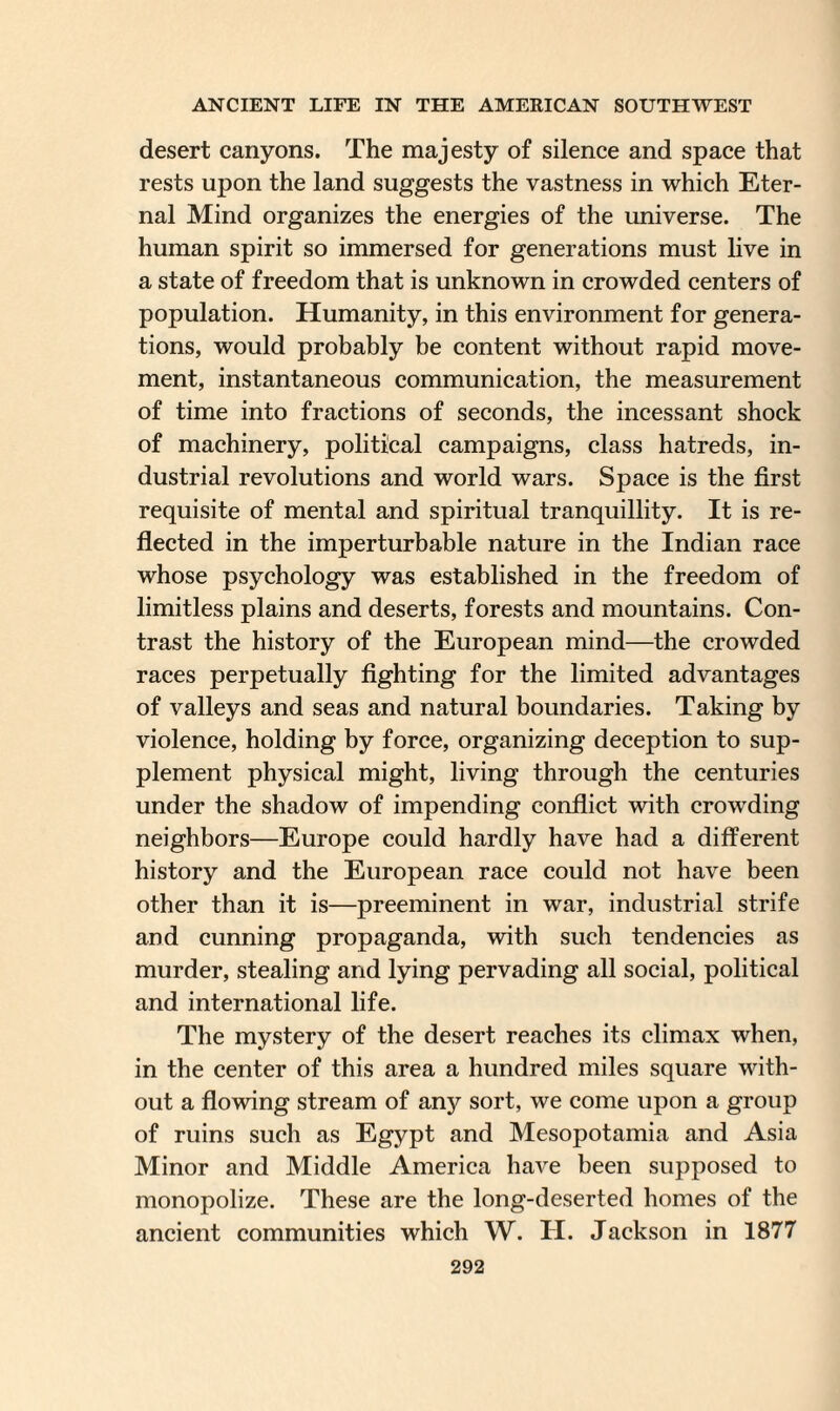 desert canyons. The majesty of silence and space that rests upon the land suggests the vastness in which Eter¬ nal Mind organizes the energies of the universe. The human spirit so immersed for generations must live in a state of freedom that is unknown in crowded centers of population. Humanity, in this environment for genera¬ tions, would probably be content without rapid move¬ ment, instantaneous communication, the measurement of time into fractions of seconds, the incessant shock of machinery, political campaigns, class hatreds, in¬ dustrial revolutions and world wars. Space is the first requisite of mental and spiritual tranquillity. It is re¬ flected in the imperturbable nature in the Indian race whose psychology was established in the freedom of limitless plains and deserts, forests and mountains. Con¬ trast the history of the European mind—the crowded races perpetually fighting for the limited advantages of valleys and seas and natural boundaries. Taking by violence, holding by force, organizing deception to sup¬ plement physical might, living through the centuries under the shadow of impending conflict with crowding neighbors—Europe could hardly have had a different history and the European race could not have been other than it is—preeminent in war, industrial strife and cunning propaganda, with such tendencies as murder, stealing and lying pervading all social, political and international life. The mystery of the desert reaches its climax when, in the center of this area a hundred miles square with¬ out a flowing stream of any sort, we come upon a group of ruins such as Egypt and Mesopotamia and Asia Minor and Middle America have been supposed to monopolize. These are the long-deserted homes of the ancient communities which W. H. Jackson in 1877