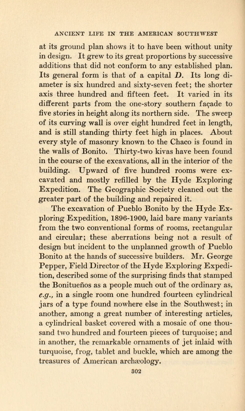 at its ground plan shows it to have been without unity- in design. It grew to its great proportions by successive additions that did not conform to any established plan. Its general form is that of a capital D. Its long di¬ ameter is six hundred and sixty-seven feet; the shorter axis three hundred and fifteen feet. It varied in its different parts from the one-story southern fa(^ade to five stories in height along its northern side. The sweep of its curving wall is over eight hundred feet in length, and is still standing thirty feet high in places. About every style of masonry known to the Chaco is found in the walls of Bonito. Thirty-two kivas have been found in the course of the excavations, all in the interior of the building. Upward of five hundred rooms were ex¬ cavated and mostly refilled by the Hyde Exploring Expedition. The Geographic Society cleaned out the greater part of the building and repaired it. The excavation of Pueblo Bonito by the Hyde Ex¬ ploring Expedition, 1896-1900, laid bare many variants from the two conventional forms of rooms, rectangular and circular; these aberrations being not a result of design but incident to the unplanned growth of Pueblo Bonito at the hands of successive builders. Mr. George Pepper, Field Director of the Hyde Exploring Expedi¬ tion, described some of the surprising finds that stamped the Bonituenos as a people much out of the ordinary as, e.g., in a single room one hundred fourteen cylindrical jars of a type found nowhere else in the Southwest; in another, among a great number of interesting articles, a cylindrical basket covered with a mosaic of one thou¬ sand two hundred and fourteen pieces of turquoise; and in another, the remarkable ornaments of jet inlaid with turquoise, frog, tablet and buckle, which are among the treasures of American archaeology.