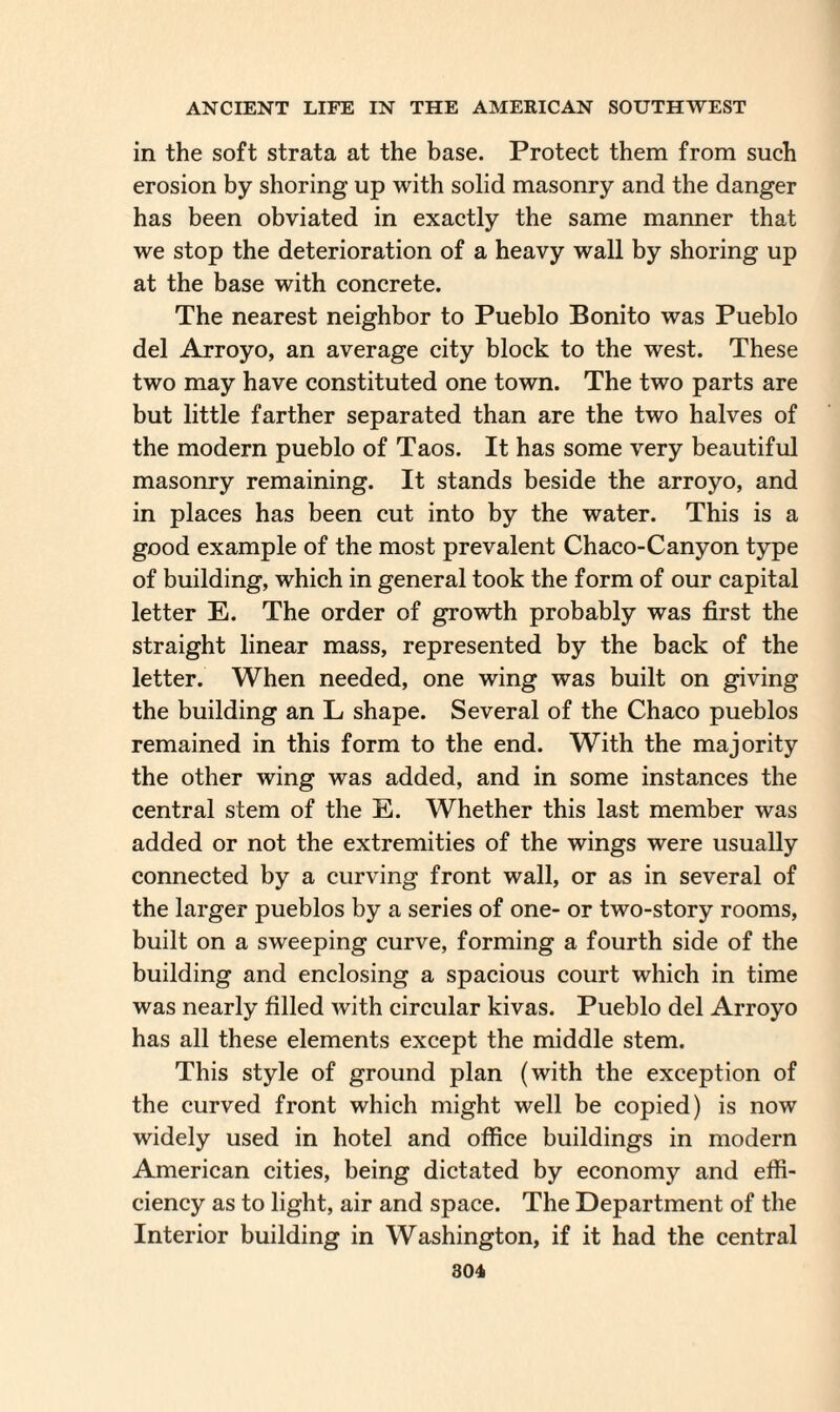 in the soft strata at the base. Protect them from such erosion by shoring up with solid masonry and the danger has been obviated in exactly the same manner that we stop the deterioration of a heavy wall by shoring up at the base with concrete. The nearest neighbor to Pueblo Bonito was Pueblo del Arroyo, an average city block to the west. These two may have constituted one town. The two parts are but little farther separated than are the two halves of the modern pueblo of Taos. It has some very beautiful masonry remaining. It stands beside the arroyo, and in places has been cut into by the water. This is a good example of the most prevalent Chaco-Canyon type of building, which in general took the form of our capital letter E. The order of growth probably was first the straight linear mass, represented by the back of the letter. When needed, one wing was built on giving the building an L shape. Several of the Chaco pueblos remained in this form to the end. With the majority the other wing was added, and in some instances the central stem of the E. Whether this last member was added or not the extremities of the wings were usually connected by a curving front wall, or as in several of the larger pueblos by a series of one- or two-story rooms, built on a sweeping curve, forming a fourth side of the building and enclosing a spacious court which in time was nearly filled with circular kivas. Pueblo del Arroyo has all these elements except the middle stem. This style of ground plan (with the exception of the curved front which might well be copied) is now widely used in hotel and office buildings in modern American cities, being dictated by economy and effi¬ ciency as to light, air and space. The Department of the Interior building in Washington, if it had the central