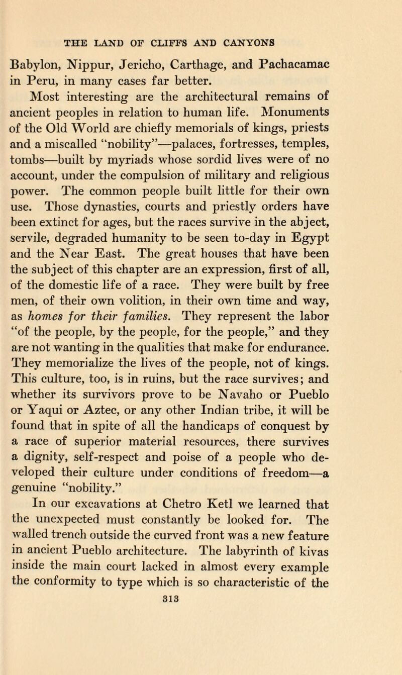 Babylon, Nippur, Jericho, Carthage, and Pachacamac in Peru, in many cases far better. Most interesting are the architectural remains of ancient peoples in relation to human life. Monuments of the Old World are chiefly memorials of kings, priests and a miscalled “nobility”—palaces, fortresses, temples, tombs—built by myriads whose sordid lives were of no account, under the compulsion of military and religious power. The common people built little for their own use. Those dynasties, courts and priestly orders have been extinct for ages, but the races survive in the abject, servile, degraded humanity to be seen to-day in Egypt and the Near East. The great houses that have been the subject of this chapter are an expression, first of all, of the domestic life of a race. They were built by free men, of their own volition, in their own time and way, as homes for their families. They represent the labor “of the people, by the people, for the people,” and they are not wanting in the qualities that make for endurance. They memorialize the lives of the people, not of kings. This culture, too, is in ruins, but the race survives; and whether its survivors prove to be Navaho or Pueblo or Yaqui or Aztec, or any other Indian tribe, it will be found that in spite of all the handicaps of conquest by a race of superior material resources, there survives a dignity, self-respect and poise of a people who de¬ veloped their culture under conditions of freedom—a genuine “nobility.” In our excavations at Chetro Ketl we learned that the unexpected must constantly be looked for. The walled trench outside the curved front was a new feature in ancient Pueblo architecture. The labyrinth of kivas inside the main court lacked in almost every example the conformity to type which is so characteristic of the