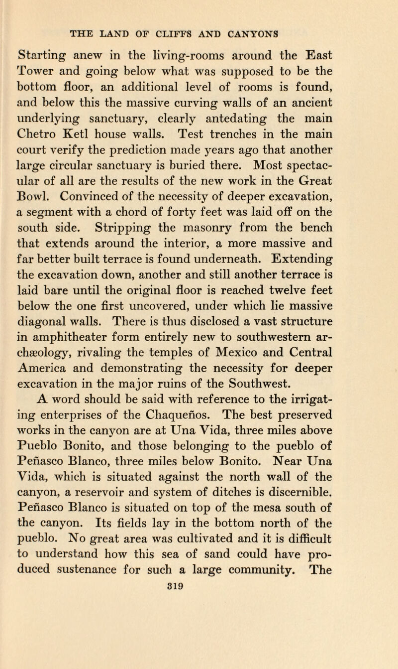 Starting anew in the living-rooms around the East Tower and going below what was supposed to be the bottom floor, an additional level of rooms is found, and below this the massive curving walls of an ancient underlying sanctuary, clearly antedating the main Chetro Ketl house walls. Test trenches in the main court verify the prediction made years ago that another large circular sanctuary is buried there. Most spectac¬ ular of all are the results of the new work in the Great Bowl. Convinced of the necessity of deeper excavation, a segment with a chord of forty feet was laid off on the south side. Stripping the masonry from the bench that extends around the interior, a more massive and far better built terrace is found underneath. Extending the excavation down, another and still another terrace is laid bare until the original floor is reached twelve feet below the one first uncovered, under which lie massive diagonal walls. There is thus disclosed a vast structure in amphitheater form entirely new to southwestern ar¬ chaeology, rivaling the temples of Mexico and Central America and demonstrating the necessity for deeper excavation in the major ruins of the Southwest. A word should be said with reference to the irrigat¬ ing enterprises of the Chaquenos. The best preserved works in the canyon are at Una Vida, three miles above Pueblo Bonito, and those belonging to the pueblo of Penasco Blanco, three miles below Bonito. Near Una Vida, which is situated against the north wall of the canyon, a reservoir and system of ditches is discernible. Penasco Blanco is situated on top of the mesa south of the canyon. Its fields lay in the bottom north of the pueblo. No great area was cultivated and it is difficult to understand how this sea of sand could have pro¬ duced sustenance for such a large community. The