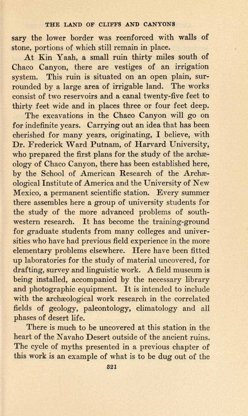 sary the lower border was reenforced with walls of stone, portions of which still remain in place. At Kin Yaah, a small ruin thirty miles south of Chaco Canyon, there are vestiges of an irrigation system. This ruin is situated on an open plain, sur¬ rounded by a large area of irrigable land. The works consist of two reservoirs and a canal twenty-five feet to thirty feet wide and in places three or four feet deep. The excavations in the Chaco Canyon will go on for indefinite years. Carrying out an idea that has been cherished for many years, originating, I believe, with Dr. Frederick Ward Putnam, of Harvard University, who prepared the first plans for the study of the archte- ology of Chaco Canyon, there has been established here, by the School of American Research of the Archee- ological Institute of America and the University of New Mexico, a permanent scientific station. Every summer there assembles here a group of university students for the study of the more advanced problems of south¬ western research. It has become the training-ground for graduate students from many colleges and univer¬ sities who have had previous field experience in the more elementary problems elsewhere. Here have been fitted up laboratories for the study of material uncovered, for drafting, survey and linguistic work. A field museum is being installed, accompanied by the necessary library and photographic equipment. It is intended to include with the archaeological work research in the correlated fields of geology, paleontology, climatology and all phases of desert life. There is much to be uncovered at this station in the heart of the Navaho Desert outside of the ancient ruins. The cycle of myths presented in a previous chapter of this work is an example of what is to be dug out of the 821