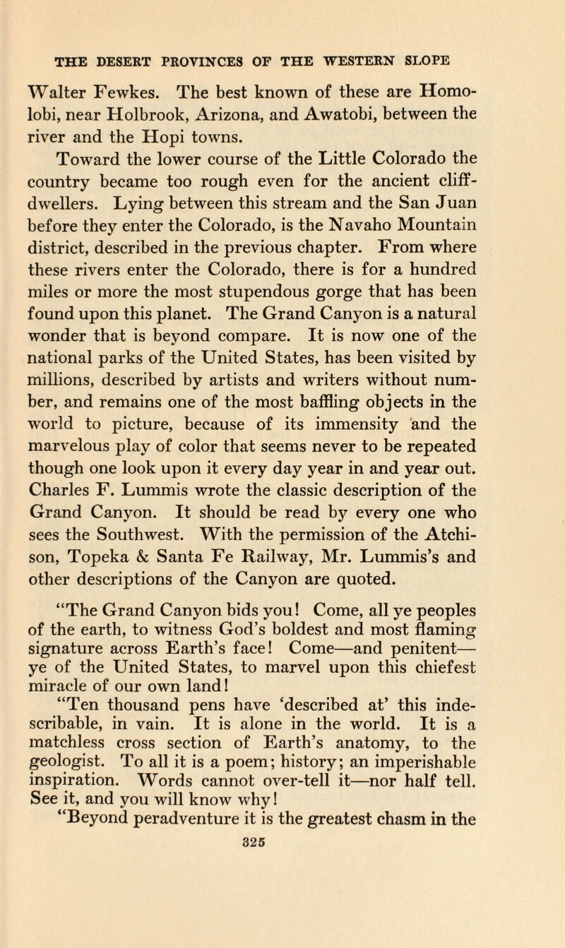 Walter Fewkes. The best known of these are Homo- lobi, near Holbrook, Arizona, and Awatobi, between the river and the Hopi towns. Toward the lower course of the Little Colorado the country became too rough even for the ancient cliff- dwellers. Lying between this stream and the San Juan before they enter the Colorado, is the Navaho Mountain district, described in the previous chapter. From where these rivers enter the Colorado, there is for a hundred miles or more the most stupendous gorge that has been found upon this planet. The Grand Canyon is a natural wonder that is beyond compare. It is now one of the national parks of the United States, has been visited by millions, described by artists and writers without num¬ ber, and remains one of the most baffling objects in the world to picture, because of its immensity and the marvelous play of color that seems never to be repeated though one look upon it every day year in and year out. Charles F. Lummis wrote the classic description of the Grand Canyon. It should be read by every one who sees the Southwest. With the permission of the Atchi¬ son, Topeka & Santa Fe Railway, Mr. Lummis’s and other descriptions of the Canyon are quoted. “The Grand Canyon bids you! Come, all ye peoples of the earth, to witness God’s boldest and most flaming signature across Earth’s face! Come—and penitent— ye of the United States, to marvel upon this chiefest miracle of our own land! “Ten thousand pens have ‘described at’ this inde¬ scribable, in vain. It is alone in the world. It is a matchless cross section of Earth’s anatomy, to the geologist. To all it is a poem; history; an imperishable inspiration. Words cannot over-tell it—nor half tell. See it, and you will know why! “Beyond peradventure it is the greatest chasm in the