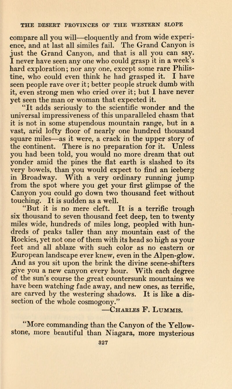 compare all you will—eloquently and from wide experi¬ ence, and at last all similes fail. The Grand Canyon is just the Grand Canyon, and that is all you can say. I never have seen any one who could grasp it in a week’s hard exploration; nor any one, except some rare Philis¬ tine, who could even think he had grasped it. I have seen people rave over it; better people struck dumb with it, even strong men who cried over it; but I have never yet seen the man or woman that expected it. “It adds seriously to the scientific wonder and the universal impressiveness of this unparalleled chasm that it is not in some stupendous mountain range, but in a vast, arid lofty floor of nearly one hundred thousand square miles—as it were, a crack in the upper story of the continent. There is no preparation for it. Unless you had been told, you would no more dream that out yonder amid the pines the flat earth is slashed to its very bowels, than you would expect to find an iceberg in Broadway. With a very ordinary running jump from the spot where you get your first glimpse of the Canyon you could go down two thousand feet without touching. It is sudden as a well. “But it is no mere cleft. It is a terrific trough six thousand to seven thousand feet deep, ten to twenty miles wide, hundreds of miles long, peopled with hun¬ dreds of peaks taller than any mountain east of the Rockies, yet not one of them with its head so high as your feet and all ablaze with such color as no eastern or European landscape ever knew, even in the Alpen-glow. And as you sit upon the brink the divine scene-shifters give you a new canyon every hour. With each degree of the sun’s course the great countersunk mountains we have been watching fade away, and new ones, as terrific, are carved by the westering shadows. It is like a dis¬ section of the whole cosmogony.” —Charles F. Lummis. “More commanding than the Canyon of the Yellow¬ stone, more beautiful than Niagara, more mysterious