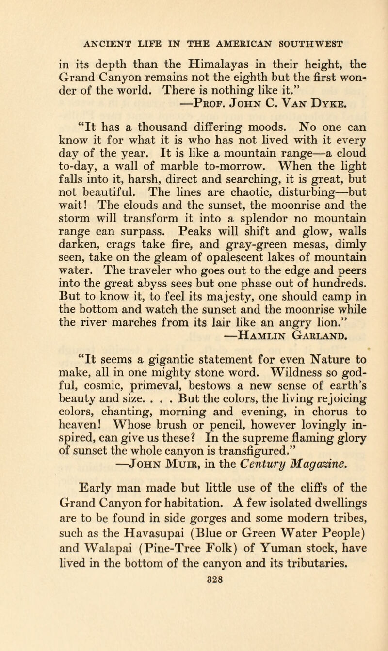 in its depth than the Himalayas in their height, the Grand Canyon remains not the eighth but the first won¬ der of the world. There is nothing like it.” —Prof. John C. Van Dyke. “It has a thousand differing moods. No one can know it for what it is who has not lived with it every day of the year. It is like a mountain range—a cloud to-day, a wall of marble to-morrow. When the light falls into it, harsh, direct and searching, it is great, but not beautiful. The lines are chaotic, disturbing—but wait! The clouds and the sunset, the moonrise and the storm will transform it into a splendor no mountain range can surpass. Peaks will shift and glow, walls darken, crags take fire, and gray-green mesas, dimly seen, take on the gleam of opalescent lakes of mountain water. The traveler who goes out to the edge and peers into the great abyss sees but one phase out of hundreds. But to know it, to feel its majesty, one should camp in the bottom and watch the sunset and the moonrise while the river marches from its lair like an angry lion.” —Hamlin Garland. “It seems a gigantic statement for even Nature to make, all in one mighty stone word. Wildness so god¬ ful, cosmic, primeval, bestows a new sense of earth’s beauty and size. . . . But the colors, the living rejoicing colors, chanting, morning and evening, in chorus to heaven! Whose brush or pencil, however lovingly in¬ spired, can give us these? In the supreme flaming glory of sunset the whole canyon is transfigured.” —John Muir, in the Century Magazine. Early man made but little use of the cliffs of the Grand Canyon for habitation. A few isolated dwellings are to be found in side gorges and some modern tribes, such as the Havasupai (Blue or Green Water People) and Walapai (Pine-Tree Folk) of Yuman stock, have lived in the bottom of the canyon and its tributaries.