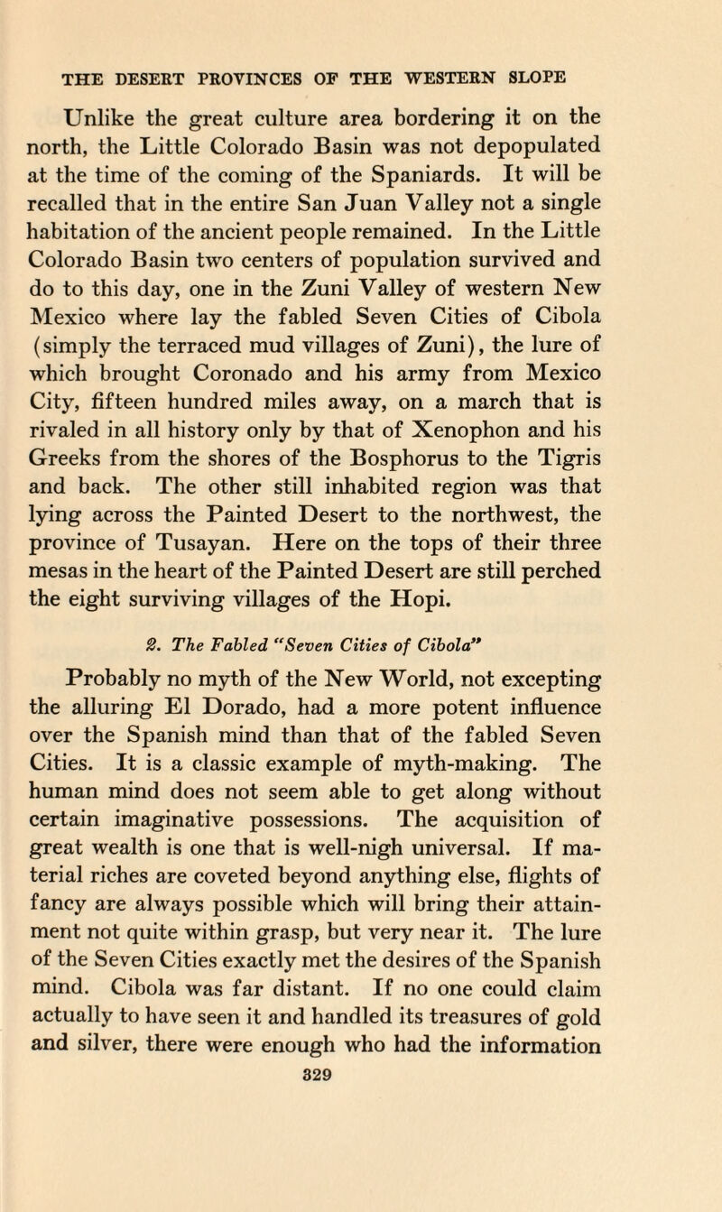 Unlike the great culture area bordering it on the north, the Little Colorado Basin was not depopulated at the time of the coming of the Spaniards. It will be recalled that in the entire San Juan Valley not a single habitation of the ancient people remained. In the Little Colorado Basin two centers of population survived and do to this day, one in the Zuni Valley of western New Mexico where lay the fabled Seven Cities of Cibola (simply the terraced mud villages of Zuni), the lure of which brought Coronado and his army from Mexico City, fifteen hundred miles away, on a march that is rivaled in all history only by that of Xenophon and his Greeks from the shores of the Bosphorus to the Tigris and back. The other still inhabited region was that lying across the Painted Desert to the northwest, the province of Tusayan. Here on the tops of their three mesas in the heart of the Painted Desert are still perched the eight surviving villages of the Hopi. 2. The Fabled “Seven Cities of Cibola” Probably no myth of the New World, not excepting the alluring El Dorado, had a more potent influence over the Spanish mind than that of the fabled Seven Cities. It is a classic example of myth-making. The human mind does not seem able to get along without certain imaginative possessions. The acquisition of great wealth is one that is well-nigh universal. If ma¬ terial riches are coveted beyond anything else, flights of fancy are always possible which will bring their attain¬ ment not quite within grasp, but very near it. The lure of the Seven Cities exactly met the desires of the Spanish mind. Cibola was far distant. If no one could claim actually to have seen it and handled its treasures of gold and silver, there were enough who had the information