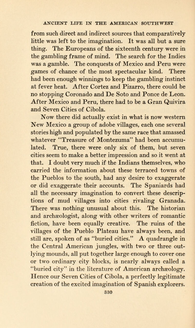 from such direct and indirect sources that comparatively little was left to the imagination. It was all but a sure thing. The Europeans of the sixteenth century were in the gambling frame of mind. The search for the Indies was a gamble. The conquests of Mexico and Peru were games of chance of the most spectacular kind. There had been enough winnings to keep the gambling instinct at fever heat. After Cortez and Pizarro, there could be no stopping Coronado and De Soto and Ponce de Leon. After Mexico and Peru, there had to be a Gran Quivira and Seven Cities of Cibola. Now there did actually exist in what is now western New Mexico a group of adobe villages, each one several stories high and populated by the same race that amassed whatever “Treasure of Montezuma” had been accumu¬ lated. True, there were only six of them, but seven cities seem to make a better impression and so it went at that. I doubt very much if the Indians themselves, who carried the information about these terraced towns of the Pueblos to the south, had any desire to exaggerate or did exaggerate their accounts. The Spaniards had all the necessary imagination to convert these descrip¬ tions of mud villages into cities rivaling Granada. There was nothing unusual about this. The historian and archaeologist, along with other writers of romantic fiction, have been equally creative. The ruins of the villages of the Pueblo Plateau have always been, and still are, spoken of as “buried cities.” A quadrangle in the Central American jungles, with two or three out¬ lying mounds, all put together large enough to cover one or twro ordinary city blocks, is nearly always called a “buried city” in the literature of American archaeology. Hence our Seven Cities of Cibola, a perfectly legitimate creation of the excited imagination of Spanish explorers.