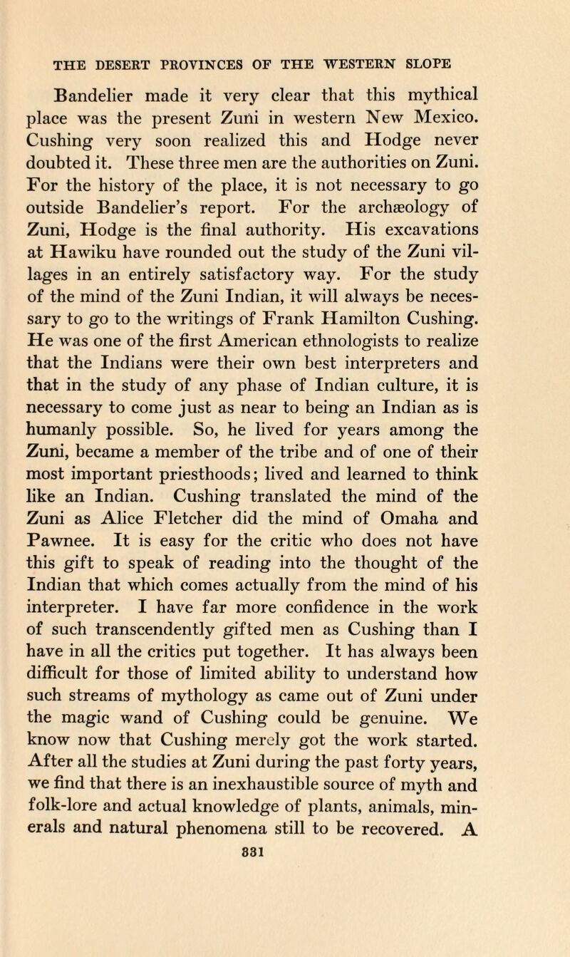 Bandelier made it very clear that this mythical place was the present Zuiii in western New Mexico. Cushing very soon realized this and Hodge never doubted it. These three men are the authorities on Zuni. For the history of the place, it is not necessary to go outside Bandelier’s report. For the archaeology of Zuni, Hodge is the final authority. His excavations at Hawiku have rounded out the study of the Zuni vil¬ lages in an entirely satisfactory way. For the study of the mind of the Zuni Indian, it will always be neces¬ sary to go to the writings of Frank Hamilton Cushing. He was one of the first American ethnologists to realize that the Indians were their own best interpreters and that in the study of any phase of Indian culture, it is necessary to come just as near to being an Indian as is humanly possible. So, he lived for years among the Zuni, became a member of the tribe and of one of their most important priesthoods; lived and learned to think like an Indian. Cushing translated the mind of the Zuni as Alice Fletcher did the mind of Omaha and Pawnee. It is easy for the critic who does not have this gift to speak of reading into the thought of the Indian that which comes actually from the mind of his interpreter. I have far more confidence in the work of such transcendently gifted men as Cushing than I have in all the critics put together. It has always been difficult for those of limited ability to understand how such streams of mythology as came out of Zuni under the magic wand of Cushing could be genuine. We know now that Cushing merely got the work started. After all the studies at Zuni during the past forty years, we find that there is an inexhaustible source of myth and folk-lore and actual knowledge of plants, animals, min¬ erals and natural phenomena still to be recovered. A