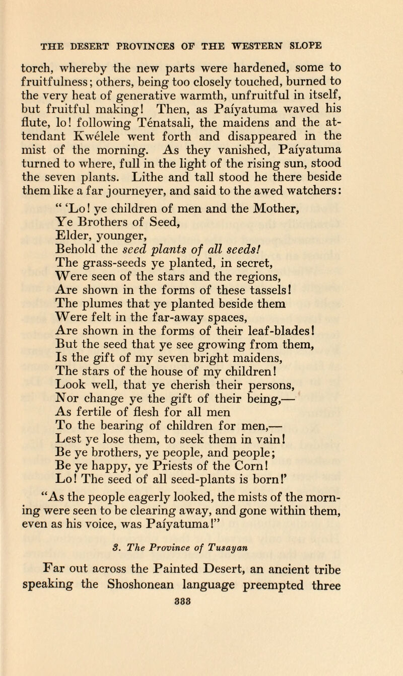torch, whereby the new parts were hardened, some to fruitfulness; others, being too closely touched, burned to the very heat of generative warmth, unfruitful in itself, but fruitful making! Then, as Paiyatuma waved his flute, lo! following Tenatsali, the maidens and the at¬ tendant Kwelele went forth and disappeared in the mist of the morning. As they vanished, Paiyatuma turned to where, full in the light of the rising sun, stood the seven plants. Lithe and tall stood he there beside them like a far journeyer, and said to the awed watchers: “ ‘Lo! ye children of men and the Mother, Ye Brothers of Seed, Elder, younger. Behold the seed plants of all seeds! The grass-seeds ye planted, in secret, Were seen of the stars and the regions, Are shown in the forms of these tassels! The plumes that ye planted beside them Were felt in the far-away spaces, Are shown in the forms of their leaf-blades! But the seed that ye see growing from them, Is the gift of my seven bright maidens, The stars of the house of my children! Look well, that ye cherish their persons, Nor change ye the gift of their being,— As fertile of flesh for all men To the bearing of children for men,— Lest ye lose them, to seek them in vain! Be ye brothers, ye people, and people; Be ye happy, ye Priests of the Corn! Lo! The seed of all seed-plants is born!’ “As the people eagerly looked, the mists of the morn¬ ing were seen to be clearing away, and gone within them, even as his voice, was Paiyatuma!” S. The Province of Tusayan Far out across the Painted Desert, an ancient tribe speaking the Shoshonean language preempted three
