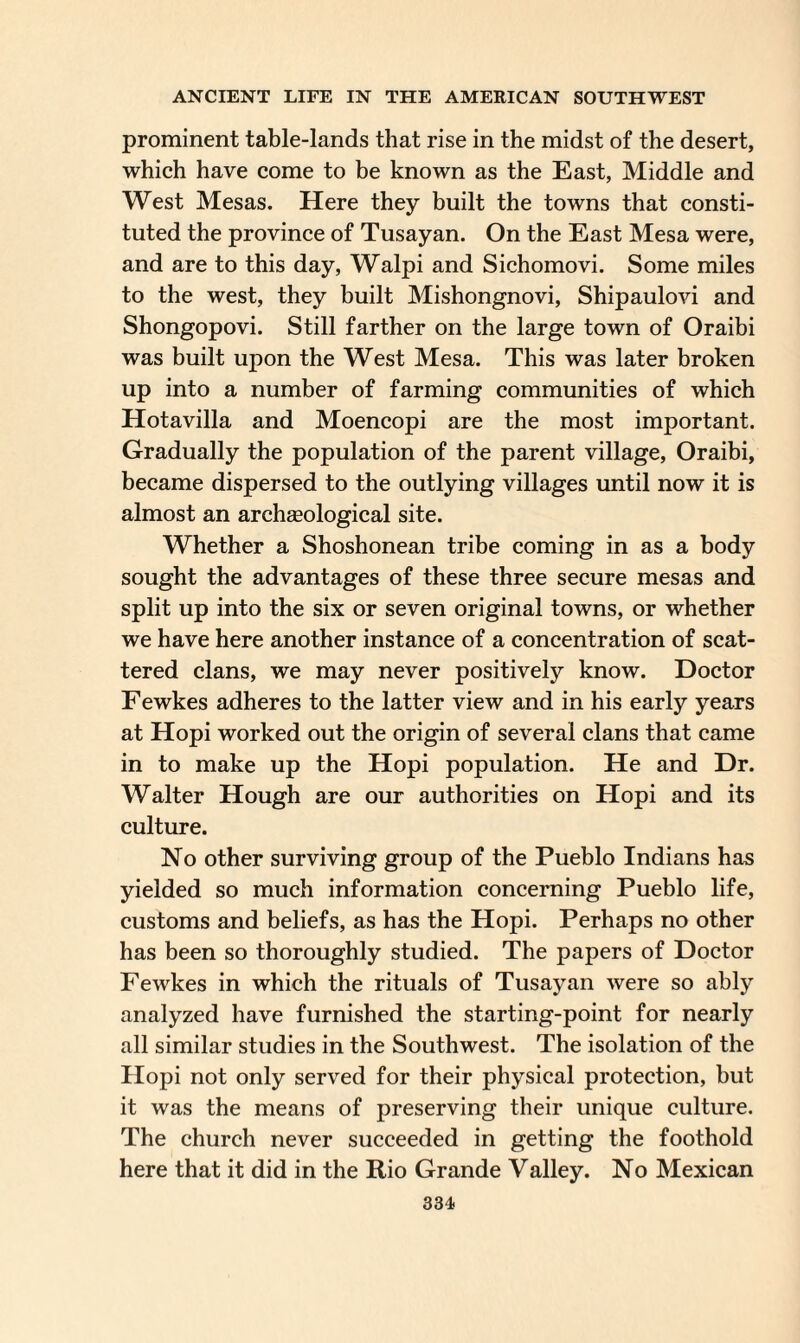 prominent table-lands that rise in the midst of the desert, which have come to be known as the East, Middle and West Mesas. Here they built the towns that consti¬ tuted the province of Tusayan. On the East Mesa were, and are to this day, Walpi and Sichomovi. Some miles to the west, they built Mishongnovi, Shipaulovi and Shongopovi. Still farther on the large town of Oraibi was built upon the West Mesa. This was later broken up into a number of farming communities of which Hotavilla and Moencopi are the most important. Gradually the population of the parent village, Oraibi, became dispersed to the outlying villages until now it is almost an archseological site. Whether a Shoshonean tribe coming in as a body sought the advantages of these three secure mesas and split up into the six or seven original towns, or whether we have here another instance of a concentration of scat¬ tered clans, we may never positively know. Doctor Fewkes adheres to the latter view and in his early years at Hopi worked out the origin of several clans that came in to make up the Hopi population. He and Dr. Walter Hough are our authorities on Hopi and its culture. No other surviving group of the Pueblo Indians has yielded so much information concerning Pueblo life, customs and beliefs, as has the Hopi. Perhaps no other has been so thoroughly studied. The papers of Doctor Fewkes in which the rituals of Tusayan were so ably analyzed have furnished the starting-point for nearly all similar studies in the Southwest. The isolation of the Hopi not only served for their physical protection, but it was the means of preserving their unique culture. The church never succeeded in getting the foothold here that it did in the Rio Grande Valley. No Mexican
