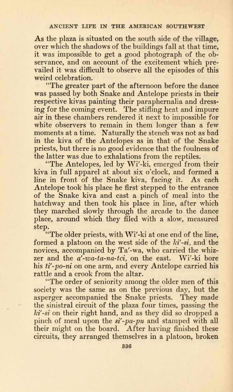 As the plaza is situated on the south side of the village, over which the shadows of the buildings fall at that time, it was impossible to get a good photograph of the ob¬ servance, and on account of the excitement which pre¬ vailed it was difficult to observe all the episodes of this weird celebration. “The greater part of the afternoon before the dance was passed by both Snake and Antelope priests in their respective kivas painting their paraphernalia and dress¬ ing for the coming event. The stifling heat and impure air in these chambers rendered it next to impossible for white observers to remain in them longer than a few moments at a time. Naturally the stench was not as bad in the kiva of the Antelopes as in that of the Snake priests, but there is no good evidence that the foulness of the latter was due to exhalations from the reptiles. “The Antelopes, led by Wi'-ki, emerged from their kiva in full apparel at about six o’clock, and formed a line in front of the Snake kiva, facing it. As each Antelope took his place he first stepped to the entrance of the Snake kiva and cast a pinch of meal into the hatchway and then took his place in line, after which they marched slowly through the arcade to the dance place, around which they filed with a slow, measured step. “The older priests, with Wi'-ki at one end of the line, formed a platoon on the west side of the ki'-si, and the novices, accompanied by Ta'-wa, who carried the whiz- zer and the a'-wa-ta-na-tci, on the east. Wi'-ki bore his ti'-po-ni on one arm, and every Antelope carried his rattle and a crook from the altar. “The order of seniority among the older men of this society was the same as on the previous day, but the asperger accompanied the Snake priests. They made the sinistral circuit of the plaza four times, passing the ki'-si on their right hand, and as they did so dropped a pinch of meal upon the si'-pa-pu and stamped with all their might on the board. After having finished these circuits, they arranged themselves in a platoon, broken
