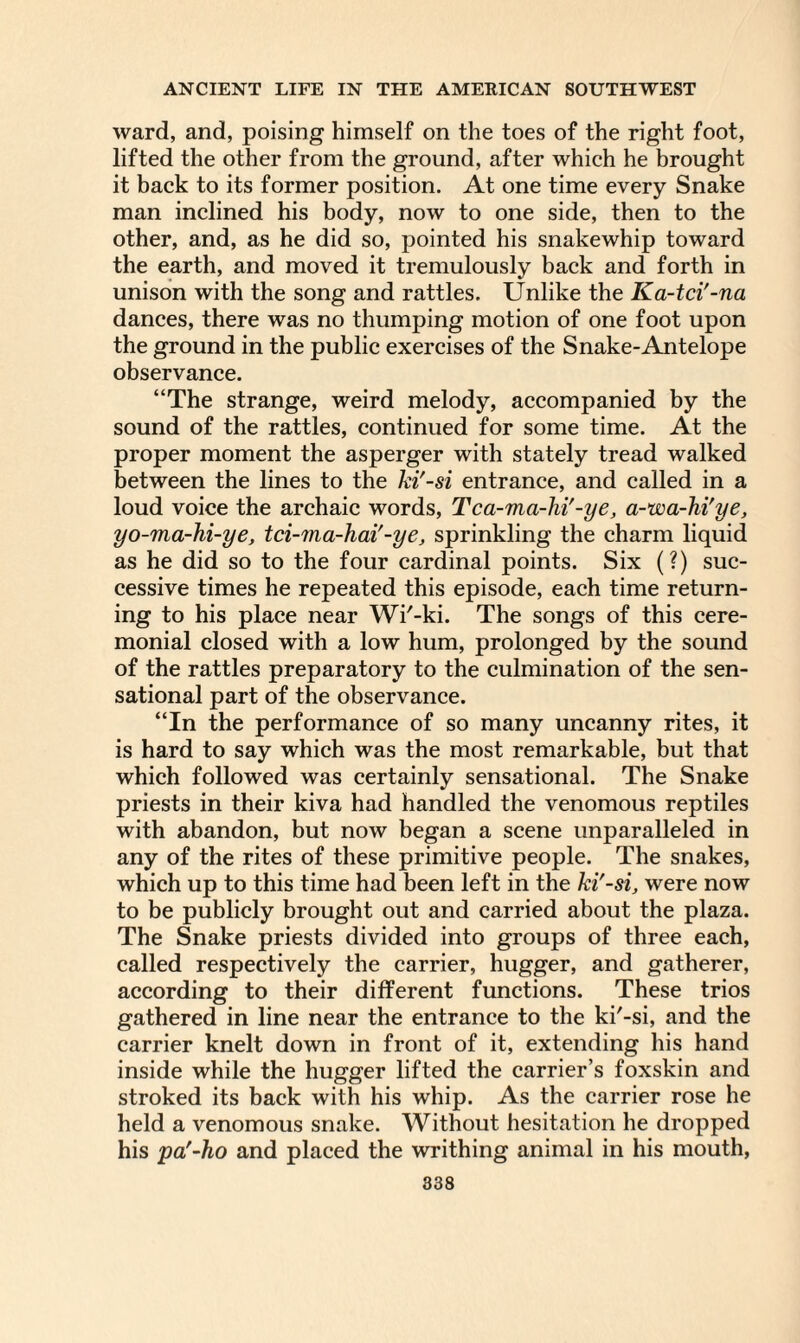 ward, and, poising himself on the toes of the right foot, lifted the other from the ground, after which he brought it back to its former position. At one time every Snake man inclined his body, now to one side, then to the other, and, as he did so, pointed his snakewhip toward the earth, and moved it tremulously back and forth in unison with the song and rattles. Unlike the Ka-tci'-na dances, there was no thumping motion of one foot upon the ground in the public exercises of the Snake-Antelope observance. “The strange, weird melody, accompanied by the sound of the rattles, continued for some time. At the proper moment the asperger with stately tread walked between the lines to the hi'-si entrance, and called in a loud voice the archaic words, Tca-ma-lii'-ye, a-wa-hi'ye, yo-ma-hi-ye, tci-'ina-hai'-ye, sprinkling the charm liquid as he did so to the four cardinal points. Six (?) suc¬ cessive times he repeated this episode, each time return¬ ing to his place near Wi'-ki. The songs of this cere¬ monial closed with a low hum, prolonged by the sound of the rattles preparatory to the culmination of the sen¬ sational part of the observance. “In the performance of so many uncanny rites, it is hard to say which was the most remarkable, but that which followed was certainly sensational. The Snake priests in their kiva had handled the venomous reptiles with abandon, but now began a scene unparalleled in any of the rites of these primitive people. The snakes, which up to this time had been left in the hi'-si, were now to be publicly brought out and carried about the plaza. The Snake priests divided into groups of three each, called respectively the carrier, hugger, and gatherer, according to their different functions. These trios gathered in line near the entrance to the ki'-si, and the carrier knelt down in front of it, extending his hand inside while the hugger lifted the carrier’s foxskin and stroked its back with his whip. As the carrier rose he held a venomous snake. Without hesitation he dropped his pa'-ho and placed the writhing animal in his mouth,