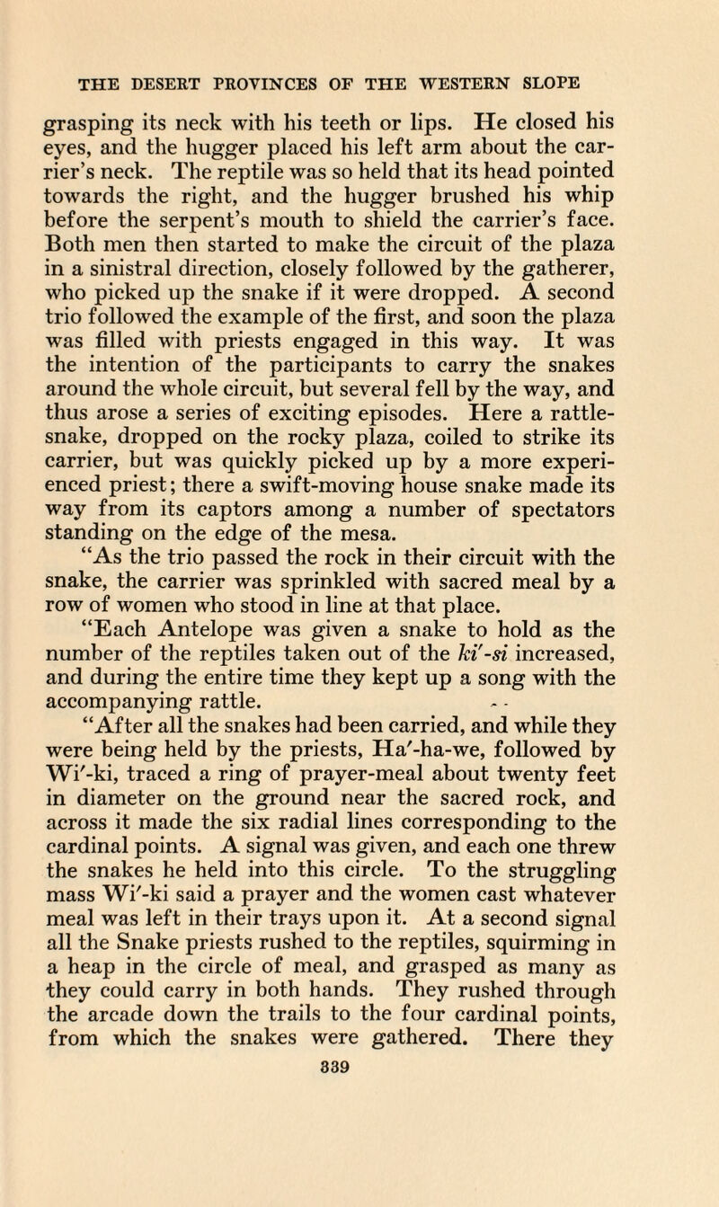 grasping its neck with his teeth or lips. He closed his eyes, and the hugger placed his left arm about the car¬ rier’s neck. The reptile was so held that its head pointed towards the right, and the hugger brushed his whip before the serpent’s mouth to shield the carrier’s face. Both men then started to make the circuit of the plaza in a sinistral direction, closely followed by the gatherer, who picked up the snake if it were dropped. A second trio followed the example of the first, and soon the plaza was filled with priests engaged in this way. It was the intention of the participants to carry the snakes around the whole circuit, but several fell by the way, and thus arose a series of exciting episodes. Here a rattle¬ snake, dropped on the rocky plaza, coiled to strike its carrier, but was quickly picked up by a more experi¬ enced priest; there a swift-moving house snake made its way from its captors among a number of spectators standing on the edge of the mesa. “As the trio passed the rock in their circuit with the snake, the carrier was sprinkled with sacred meal by a row of women who stood in line at that place. “Each Antelope was given a snake to hold as the number of the reptiles taken out of the hi'-si increased, and during the entire time they kept up a song with the accompanying rattle. “After all the snakes had been carried, and while they were being held by the priests, Ha'-ha-we, followed by Wi'-ki, traced a ring of prayer-meal about twenty feet in diameter on the ground near the sacred rock, and across it made the six radial lines corresponding to the cardinal points. A signal was given, and each one threw the snakes he held into this circle. To the struggling mass Wi'-ki said a prayer and the women cast whatever meal was left in their trays upon it. At a second signal all the Snake priests rushed to the reptiles, squirming in a heap in the circle of meal, and grasped as many as they could carry in both hands. They rushed through the arcade down the trails to the four cardinal points, from which the snakes were gathered. There they
