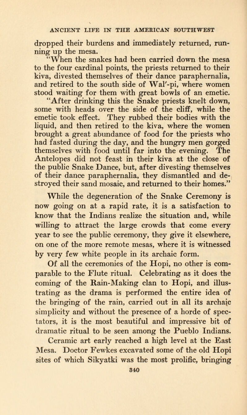 dropped their burdens and immediately returned, run¬ ning up the mesa. “When the snakes had been carried down the mesa to the four cardinal points, the priests returned to their kiva, divested themselves of their dance paraphernalia, and retired to the south side of Wal'-pi, where women stood waiting for them with great bowls of an emetic. “After drinking this the Snake priests knelt down, some with heads over the side of the cliff, while the emetic took effect. They rubbed their bodies with the liquid, and then retired to the kiva, where the women brought a great abundance of food for the priests who had fasted during the day, and the hungry men gorged themselves with food until far into the evening. The Antelopes did not feast in their kiva at the close of the public Snake Dance, but, after divesting themselves of their dance paraphernalia, they dismantled and de¬ stroyed their sand mosaic, and returned to their homes.” While the degeneration of the Snake Ceremony is now going on at a rapid rate, it is a satisfaction to know that the Indians realize the situation and, while willing to attract the large crowds that come every year to see the public ceremony, they give it elsewhere, on one of the more remote mesas, where it is witnessed by very few white people in its archaic form. Of all the ceremonies of the Hopi, no other is com¬ parable to the Flute ritual. Celebrating as it does the coming of the Rain-Making clan to Hopi, and illus¬ trating as the drama is performed the entire idea of the bringing of the rain, carried out in all its archaic simplicity and without the presence of a horde of spec¬ tators, it is the most beautiful and impressive bit of dramatic ritual to be seen among the Pueblo Indians. Ceramic art early reached a high level at the East Mesa. Doctor Fewkes excavated some of the old Hopi sites of which Sikyatki was the most prolific, bringing
