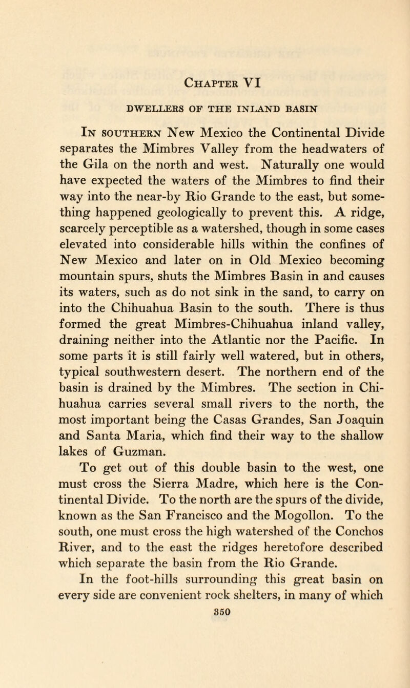Chapter VI DWELLERS OF THE INLAND BASIN In southern New Mexico the Continental Divide separates the Mimbres Valley from the headwaters of the Gila on the north and west. Naturally one would have expected the waters of the Mimbres to find their way into the near-by Rio Grande to the east, but some¬ thing happened geologically to prevent this. A ridge, scarcely perceptible as a watershed, though in some cases elevated into considerable hills within the confines of New Mexico and later on in Old Mexico becoming mountain spurs, shuts the Mimbres Basin in and causes its waters, such as do not sink in the sand, to carry on into the Chihuahua Basin to the south. There is thus formed the great Mimbres-Chihuahua inland valley, draining neither into the Atlantic nor the Pacific. In some parts it is still fairly well watered, but in others, typical southwestern desert. The northern end of the basin is drained by the Mimbres. The section in Chi¬ huahua carries several small rivers to the north, the most important being the Casas Grandes, San Joaquin and Santa Maria, which find their way to the shallow lakes of Guzman. To get out of this double basin to the west, one must cross the Sierra Madre, which here is the Con¬ tinental Divide. To the north are the spurs of the divide, known as the San Francisco and the Mogollon. To the south, one must cross the high watershed of the Conchos River, and to the east the ridges heretofore described which separate the basin from the Rio Grande. In the foot-hills surrounding this great basin on every side are convenient rock shelters, in many of which