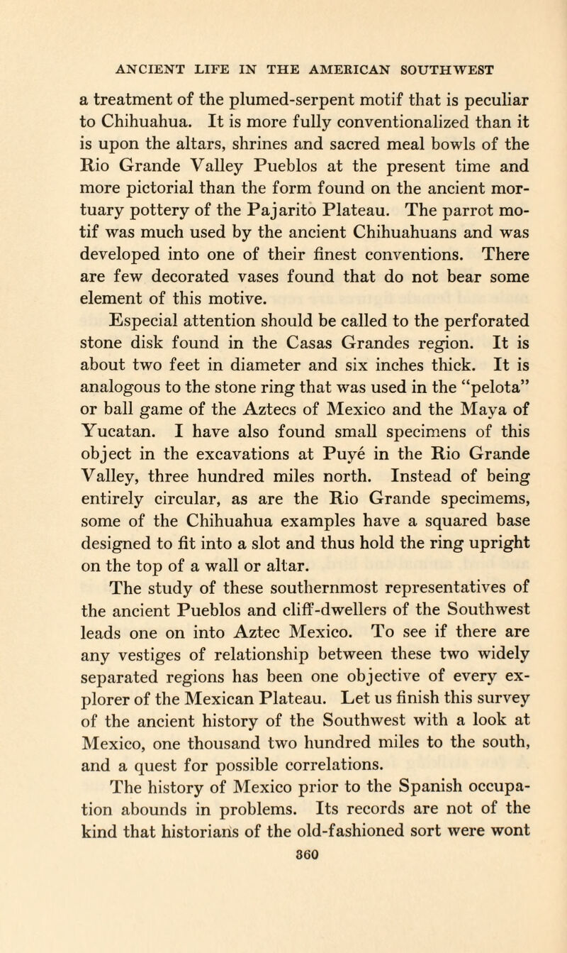 a treatment of the plumed-serpent motif that is peculiar to Chihuahua. It is more fully conventionalized than it is upon the altars, shrines and sacred meal bowls of the Rio Grande Valley Pueblos at the present time and more pictorial than the form found on the ancient mor¬ tuary pottery of the Pajarito Plateau. The parrot mo¬ tif was much used by the ancient Chihuahuans and was developed into one of their finest conventions. There are few decorated vases found that do not bear some element of this motive. Especial attention should be called to the perforated stone disk found in the Casas Grandes region. It is about two feet in diameter and six inches thick. It is analogous to the stone ring that was used in the “pelota” or ball game of the Aztecs of Mexico and the Maya of Yucatan. I have also found small specimens of this object in the excavations at Puye in the Rio Grande Valley, three hundred miles north. Instead of being entirely circular, as are the Rio Grande specimems, some of the Chihuahua examples have a squared base designed to fit into a slot and thus hold the ring upright on the top of a wall or altar. The study of these southernmost representatives of the ancient Pueblos and cliff-dwellers of the Southwest leads one on into Aztec Mexico. To see if there are any vestiges of relationship between these two widely separated regions has been one objective of every ex¬ plorer of the Mexican Plateau. Let us finish this survey of the ancient history of the Southwest with a look at Mexico, one thousand two hundred miles to the south, and a quest for possible correlations. The history of Mexico prior to the Spanish occupa¬ tion abounds in problems. Its records are not of the kind that historians of the old-fashioned sort were wont