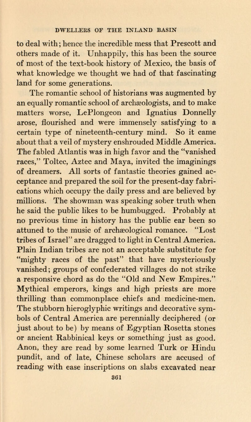 to deal with; hence the incredible mess that Prescott and others made of it. Unhappily, this has been the source of most of the text-book history of Mexico, the basis of what knowledge we thought we had of that fascinating land for some generations. The romantic school of historians was augmented by an equally romantic school of archaeologists, and to make matters worse, LePlongeon and Ignatius Donnelly arose, flourished and were immensely satisfying to a certain type of nineteenth-century mind. So it came about that a veil of mystery enshrouded Middle America. The fabled Atlantis was in high favor and the “vanished races,” Toltec, Aztec and Maya, invited the imaginings of dreamers. All sorts of fantastic theories gained ac¬ ceptance and prepared the soil for the present-day fabri¬ cations which occupy the daily press and are believed by millions. The showman was speaking sober truth when he said the public likes to be humbugged. Probably at no previous time in history has the public ear been so attuned to the music of archaeological romance. “Lost tribes of Israel” are dragged to light in Central America. Plain Indian tribes are not an acceptable substitute for “mighty races of the past” that have mysteriously vanished; groups of confederated villages do not strike a responsive chord as do the “Old and New Empires.” Mythical emperors, kings and high priests are more thrilling than commonplace chiefs and medicine-men. The stubborn hieroglyphic writings and decorative sym¬ bols of Central America are perennially deciphered (or just about to be) by means of Egyptian Rosetta stones or ancient Rabbinical keys or something just as good. Anon, they are read by some learned Turk or Hindu pundit, and of late, Chinese scholars are accused of reading with ease inscriptions on slabs excavated near