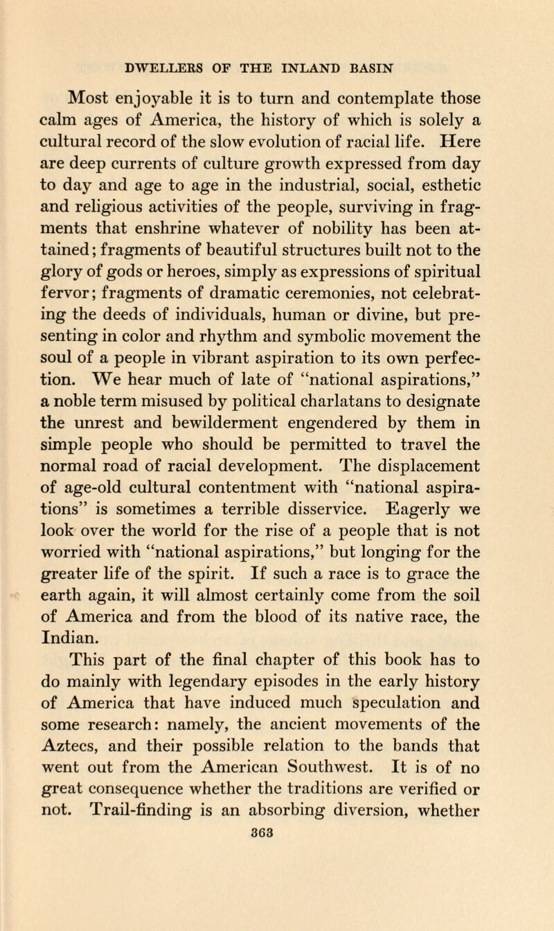 Most enjoyable it is to turn and contemplate those calm ages of America, the history of which is solely a cultural record of the slow evolution of racial life. Here are deep currents of culture growth expressed from day to day and age to age in the industrial, social, esthetic and religious activities of the people, surviving in frag¬ ments that enshrine whatever of nobility has been at¬ tained; fragments of beautiful structures built not to the glory of gods or heroes, simply as expressions of spiritual fervor; fragments of dramatic ceremonies, not celebrat¬ ing the deeds of individuals, human or divine, but pre¬ senting in color and rhythm and symbolic movement the soul of a people in vibrant aspiration to its own perfec¬ tion. We hear much of late of “national aspirations,” a noble term misused by political charlatans to designate the unrest and bewilderment engendered by them in simple people who should be permitted to travel the normal road of racial development. The displacement of age-old cultural contentment with “national aspira¬ tions” is sometimes a terrible disservice. Eagerly we look over the world for the rise of a people that is not worried with “national aspirations,” but longing for the greater life of the spirit. If such a race is to grace the earth again, it will almost certainly come from the soil of America and from the blood of its native race, the Indian. This part of the final chapter of this book has to do mainly with legendary episodes in the early history of America that have induced much speculation and some research: namely, the ancient movements of the Aztecs, and their possible relation to the bands that went out from the American Southwest. It is of no great consequence whether the traditions are verified or not. Trail-finding is an absorbing diversion, whether
