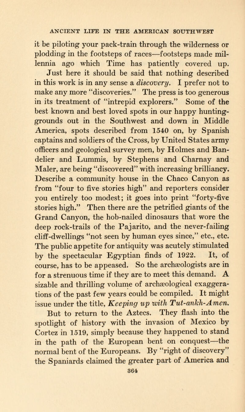 it be piloting your pack-train through the wilderness or plodding in the footsteps of races—footsteps made mil¬ lennia ago which Time has patiently covered up. Just here it should be said that nothing described in this work is in any sense a discovery. I prefer not to make any more “discoveries.” The press is too generous in its treatment of “intrepid explorers.” Some of the best known and best loved spots in our happy hunting- grounds out in the Southwest and down in Middle America, spots described from 1540 on, by Spanish captains and soldiers of the Cross, by United States army officers and geological survey men, by Holmes and Ban- delier and Lummis, by Stephens and Charnay and Maler, are being “discovered” with increasing brilliancy. Describe a community house in the Chaco Canyon as from “four to five stories high” and reporters consider you entirely too modest; it goes into print “forty-five stories high.” Then there are the petrified giants of the Grand Canyon, the hob-nailed dinosaurs that wore the deep rock-trails of the Pajarito, and the never-failing cliff-dwellings “not seen by human eyes since,” etc., etc. The public appetite for antiquity was acutely stimulated by the spectacular Egyptian finds of 1922. It, of course, has to be appeased. So the archaeologists are in for a strenuous time if they are to meet this demand. A sizable and thrilling volume of archaeological exaggera¬ tions of the past few years could be compiled. It might issue under the title, Keeping up with Tut-ankh-Amen. But to return to the Aztecs. They flash into the spotlight of history with the invasion of Mexico by Cortez in 1519, simply because they happened to stand in the path of the European bent on conquest—the normal bent of the Europeans. By “right of discovery” the Spaniards claimed the greater part of America and