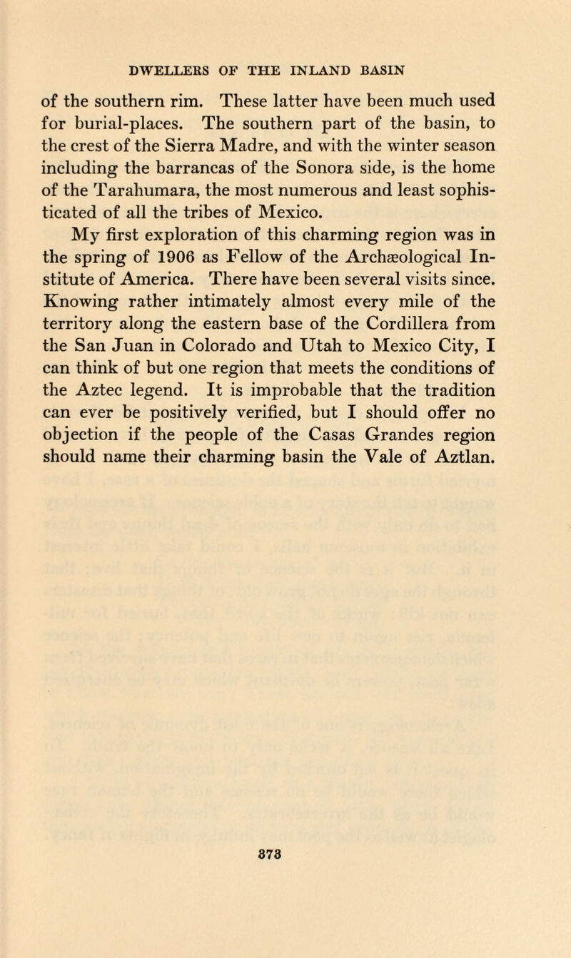 of the southern rim. These latter have been much used for burial-places. The southern part of the basin, to the crest of the Sierra Madre, and with the winter season including the barrancas of the Sonora side, is the home of the Tarahumara, the most numerous and least sophis¬ ticated of all the tribes of Mexico. My first exploration of this charming region was in the spring of 1906 as Fellow of the Archaeological In¬ stitute of America. There have been several visits since. Knowing rather intimately almost every mile of the territory along the eastern base of the Cordillera from the San Juan in Colorado and Utah to Mexico City, I can think of but one region that meets the conditions of the Aztec legend. It is improbable that the tradition can ever be positively verified, but I should offer no objection if the people of the Casas Grandes region should name their charming basin the Vale of Aztlan.
