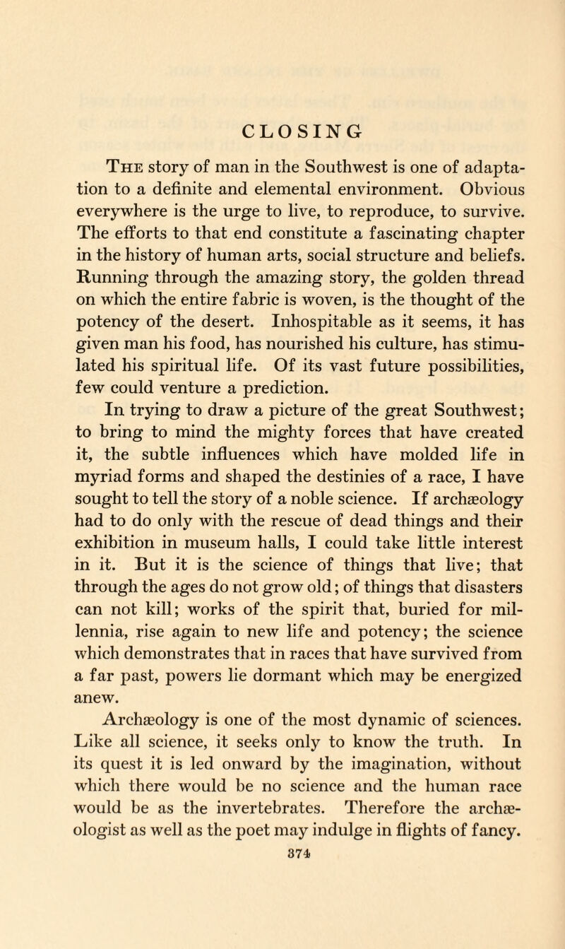 CLOSING The story of man in the Southwest is one of adapta¬ tion to a definite and elemental environment. Obvious everywhere is the urge to live, to reproduce, to survive. The efforts to that end constitute a fascinating chapter in the history of human arts, social structure and beliefs. Running through the amazing story, the golden thread on which the entire fabric is woven, is the thought of the potency of the desert. Inhospitable as it seems, it has given man his food, has nourished his culture, has stimu¬ lated his spiritual life. Of its vast future possibilities, few could venture a prediction. In trying to draw a picture of the great Southwest; to bring to mind the mighty forces that have created it, the subtle influences which have molded life in myriad forms and shaped the destinies of a race, I have sought to tell the story of a noble science. If archaeology had to do only with the rescue of dead things and their exhibition in museum halls, I could take little interest in it. But it is the science of things that live; that through the ages do not grow old; of things that disasters can not kill; works of the spirit that, buried for mil¬ lennia, rise again to new life and potency; the science which demonstrates that in races that have survived from a far past, powers lie dormant which may be energized anew. Archaeology is one of the most dynamic of sciences. Like all science, it seeks only to know the truth. In its quest it is led onward by the imagination, without which there would be no science and the human race would be as the invertebrates. Therefore the archae¬ ologist as well as the poet may indulge in flights of fancy.