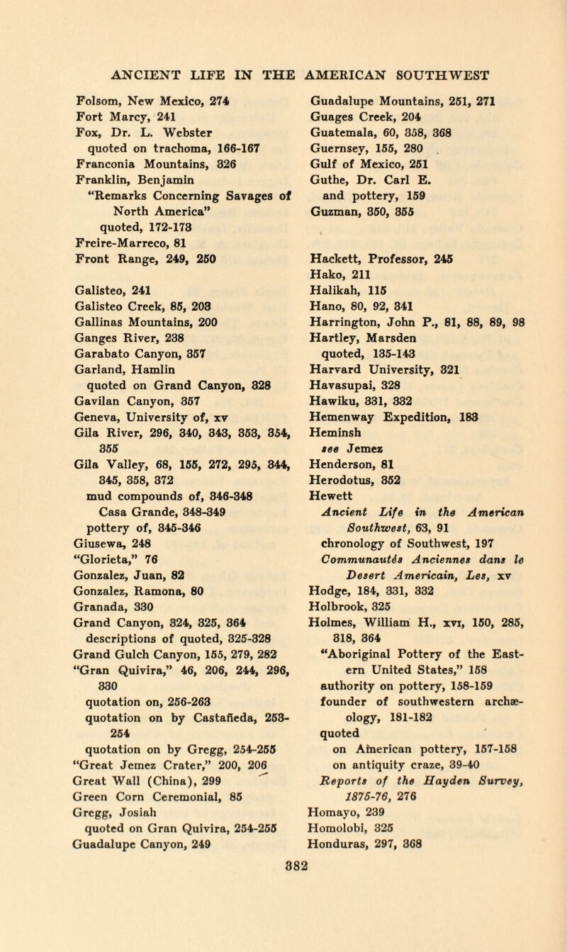 Folsom, New Mexico, 274 Fort Marcy, 241 Fox, Dr. L. Webster quoted on trachoma, 166-167 Franconia Mountains, 326 Franklin, Benjamin “Remarks Concerning Savages of North America” quoted, 172-173 Freire-Marreco, 81 Front Range, 249, 260 Galisteo, 241 Galisteo Creek, 85, 203 Gallinas Mountains, 200 Ganges River, 238 Garabato Canyon, 367 Garland, Hamlin quoted on Grand Canyon, 328 Gavilan Canyon, 367 Geneva, University of, xv Gila River, 296, 340, 343, 363, 354, 366 Gila Valley, 68, 165, 272, 295, 344, 346, 368, 372 mud compounds of, 346-348 Casa Grande, 348-349 pottery of, 346-346 Giusewa, 248 “Glorieta,” 76 Gonzalez, Juan, 82 Gonzalez, Ramona, 80 Granada, 330 Grand Canyon, 324, 326, 364 descriptions of quoted, 326-328 Grand Gulch Canyon, 165, 279, 282 “Gran Quivira,” 46, 206, 244, 296, 330 quotation on, 266-263 quotation on by Castafieda, 253- 254 quotation on by Gregg, 254-255 “Great Jemez Crater,” 200, 206 Great Wall (China), 299 Green Corn Ceremonial, 85 Gregg, Josiah quoted on Gran Quivira, 254-255 Guadalupe Canyon, 249 Guadalupe Mountains, 251, 271 Guages Creek, 204 Guatemala, 60, 358, 368 Guernsey, 155, 280 Gulf of Mexico, 251 Guthe, Dr. Carl E. and pottery, 159 Guzman, 350, 355 Hackett, Professor, 245 Hako, 211 Halikah, 115 Hano, 80, 92, 341 Harrington, John P., 81, 88, 89, 98 Hartley, Marsden quoted, 135-143 Harvard University, 321 Havasupai, 328 Hawiku, 331, 332 Hemenway Expedition, 183 Heminsh see Jemez Henderson, 81 Herodotus, 352 Hewett Ancient Life in the American Southwest, 63, 91 chronology of Southwest, 197 Communautis Anciennes dans le Desert Americain, Les, xv Hodge, 184, 331, 332 Holbrook, 325 Holmes, William H., xvi, 150, 285, 318, 364 “Aboriginal Pottery of the East¬ ern United States,” 158 authority on pottery, 158-159 founder of southwestern archae¬ ology, 181-182 quoted on American pottery, 157-158 on antiquity craze, 39-40 Reports of the Hayden Survey, 1875-76, 276 Homayo, 239 Homolobi, 325 Honduras, 297, 368