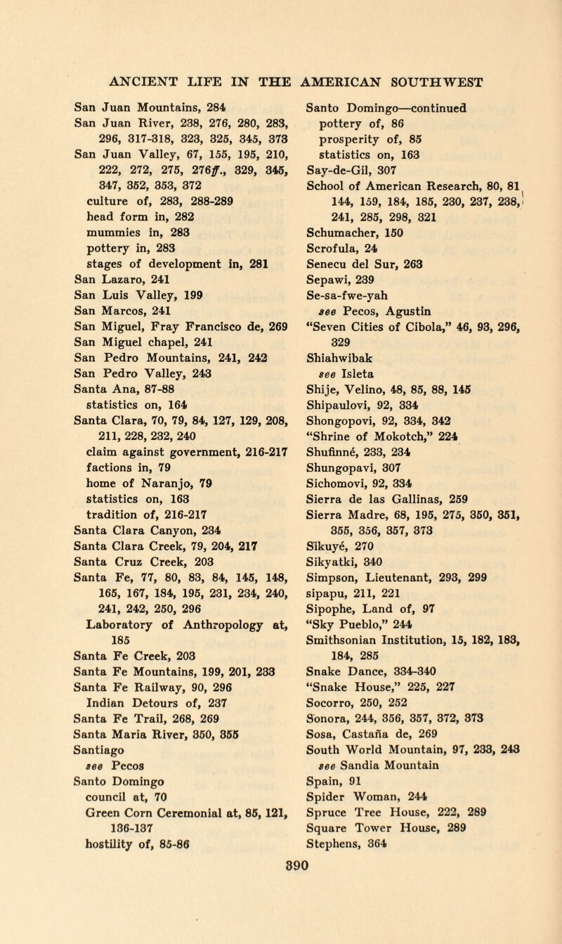 San Juan Mountains, 284 San Juan River, 238, 276, 280, 283, 296, 317-318, 323, 326, 345, 373 San Juan Valley, 67, 155, 195, 210, 222, 272, 275, 276/., 329, 345, 347, 352, 353, 372 culture of, 283, 288-289 head form in, 282 mummies in, 283 pottery in, 283 stages of development in, 281 San Lazaro, 241 San Luis Valley, 199 San Marcos, 241 San Miguel, Fray Francisco de, 269 San Miguel chapel, 241 San Pedro Mountains, 241, 242 San Pedro Valley, 243 Santa Ana, 87-88 statistics on, 164 Santa Clara, 70, 79, 84, 127, 129, 208, 211, 228, 232, 240 claim against government, 216-217 factions in, 79 home of Naranjo, 79 statistics on, 163 tradition of, 216-217 Santa Clara Canyon, 234 Santa Clara Creek, 79, 204, 217 Santa Cruz Creek, 203 Santa Fe, 77, 80, 83, 84, 145, 148, 165, 167, 184, 195, 231, 234, 240, 241, 242, 250, 296 Laboratory of Anthropology at, 185 Santa Fe Creek, 203 Santa Fe Mountains, 199, 201, 233 Santa Fe Railway, 90, 296 Indian Detours of, 237 Santa Fe Trail, 268, 269 Santa Maria River, 350, 355 Santiago tee Pecos Santo Domingo council at, 70 Green Corn Ceremonial at, 85, 121, 136-137 hostility of, 85-86 Santo Domingo—continued pottery of, 86 prosperity of, 85 statistics on, 163 Say-de-Gil, 307 School of American Research, 80, 81 144, 159, 184, 185, 230, 237, 238, 241, 285, 298, 321 Schumacher, 150 Scrofula, 24 Senecu del Sur, 263 Sepawi, 239 Se-sa-fwe-yah see Pecos, Agustin “Seven Cities of Cibola,” 46, 93, 296, 329 Shiahwibak see Isleta Shije, Velino, 48, 85, 88, 145 Shipaulovi, 92, 334 Shongopovi, 92, 334, 342 “Shrine of Mokotch,” 224 Shufinne, 233, 234 Shungopavi, 307 Sichomovi, 92, 334 Sierra de las Gallinas, 259 Sierra Madre, 68, 195, 275, 350, 351, 355, 356, 357, 373 Sikuye, 270 Sikyatki, 340 Simpson, Lieutenant, 293, 299 sipapu, 211, 221 Sipophe, Land of, 97 “Sky Pueblo,” 244 Smithsonian Institution, 15, 182, 183, 184, 285 Snake Dance, 334-340 “Snake House,” 225, 227 Socorro, 250, 252 Sonora, 244, 356, 357, 372, 373 Sosa, Castana de, 269 South World Mountain, 97, 233, 243 see Sandia Mountain Spain, 91 Spider Woman, 244 Spruce Tree House, 222, 289 Square Tower House, 289 Stephens, 364