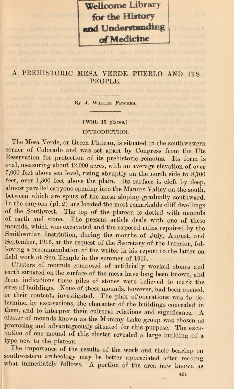 Wellcome Library for the History and Understanding of Medicine A PREHISTORIC MESA VERDE PUEBLO AND ITS PEOPLE. By J. Walter Fewkes. [With 15 plates.] INTRODUCTION. The Mesa Verde, or Green Plateau, is situated in the soutliAvestern corner of Colorado and wTas set apart by Congress from the Ute Reservation for protection of its prehistoric remains. Its form is oATal, measuring about 42,000 acres, with an average elevation of over 7,000 feet abo\Te sea level, rising abruptly on the north side to 8,700 feet, over 1,500 feet above the plain. Its surface is cleft by deep, almost parallel canyons opening into the Mancos Valley on the south, between which are spurs of the mesa sloping gradually southward. In the canyons (pi. 2) are located the most remarkable cliff dAvellings of the Southwest. The top of the plateau is dotted with mounds of earth and stone. The present article deals with one of these mounds, which was excavated and the exposed ruins repaired by the Smithsonian Institution, during the months of July, August, and September, 1916, at the request of the Secretary of the Interior, fol¬ lowing a recommendation of the writer in his report to the latter on field work at Sun Temple in the summer of 1915. C lusters of mounds composed of artificially worked stones and earth situated on the surface of the mesa have long been known, and from indications these piles of stones were belieATd to mark the sites of buildings. None of these mounds, however, had been opened, or their contents investigated. The plan of operations was to de¬ termine, by excavations, the character of the buildings concealed in them, and to interpret their cultural relations and significance. A cluster of mounds known as the Mummy Lake group was chosen as promising and advantageously situated for this purpose. The exca¬ vation of one mound of this cluster revealed a large building of a type new to the plateau. The importance of the results of the work and their bearing on soutliAvestern archeology may be better appreciated after reading what immediately follows. A portion of the area now knoAvn as 401