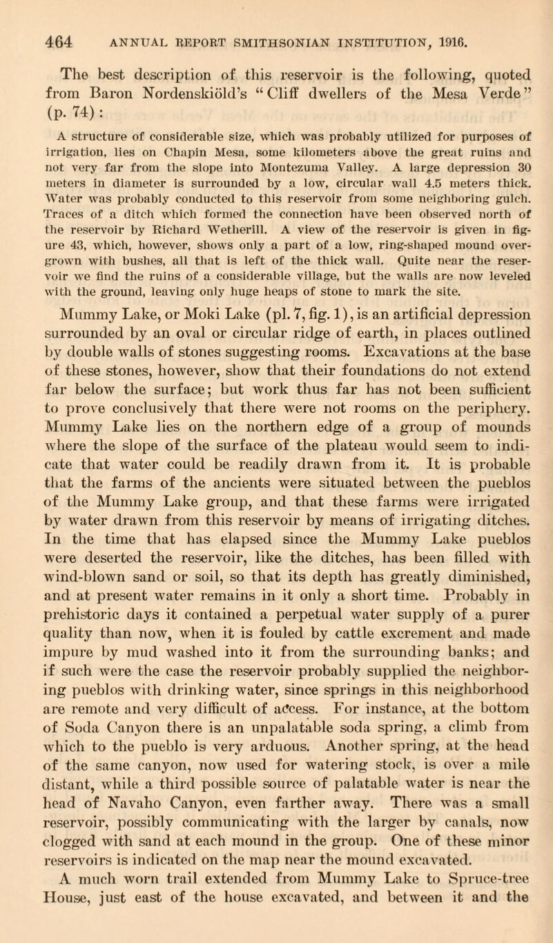The best description of this reservoir is the following, quoted from Baron Nordenskiold’s “Cliff dwellers of the Mesa Verde” (p. 74): A structure of considerable size, which was probably utilized for purposes of irrigation, lies on Chapin Mesa, some kilometers above the great ruins and not very far from the slope into Montezuma Valley. A large depression 30 meters in diameter is surrounded by a low, circular wall 4.5 meters thick. Water was probably conducted to this reservoir from some neighboring gulch. Traces of a ditch which formed the connection have been observed north of the reservoir by Richard Wetlierill. A view of the reservoir is given in fig¬ ure 43, which, however, shows only a part of a low, ring-shaped mound over¬ grown with bushes, all that is left of the thick wall. Quite near the reser¬ voir we find the ruins of a considerable village, but the walls are now leveled with the ground, leaving only huge heaps of stone to mark the site. Mummy Lake, or Mold Lake (pi. 7, fig. 1), is an artificial depression surrounded by an oval or circular ridge of earth, in places outlined by double walls of stones suggesting rooms. Excavations at the base of these stones, however, show that their foundations do not extend far below the surface; hut work thus far has not been sufficient to prove conclusively that there were not rooms on the periphery. Mummy Lake lies on the northern edge of a group of mounds where the slope of the surface of the plateau would seem to indi¬ cate that water could be readily drawn from it. It is probable that the farms of the ancients were situated between the pueblos of the Mummy Lake group, and that these farms were irrigated by water drawn from this reservoir by means of irrigating ditches. In the time that has elapsed since the Mummy Lake pueblos were deserted the reservoir, like the ditches, has been filled with wind-blown sand or soil, so that its depth has greatly diminished, and at present water remains in it only a short time. Probably in prehistoric days it contained a perpetual water supply of a purer quality than now, when it is fouled by cattle excrement and made impure by mud washed into it from the surrounding banks; and if such were the case the reservoir probably supplied the neighbor¬ ing pueblos with drinking water, since springs in this neighborhood are remote and very difficult of access. For instance, at the bottom of Soda Canyon there is an unpalatable soda spring, a climb from which to the pueblo is very arduous. Another spring, at the head of the same canyon, now used for watering stock, is over a mile distant, while a third possible source of palatable water is near the head of Navaho Canyon, even farther away. There was a small reservoir, possibly communicating with the larger by canals, now clogged with sand at each mound in the group. One of these minor reservoirs is indicated on the map near the mound excavated. A much worn trail extended from Mummy Lake to Spruce-tree House, just east of the house excavated, and between it and the