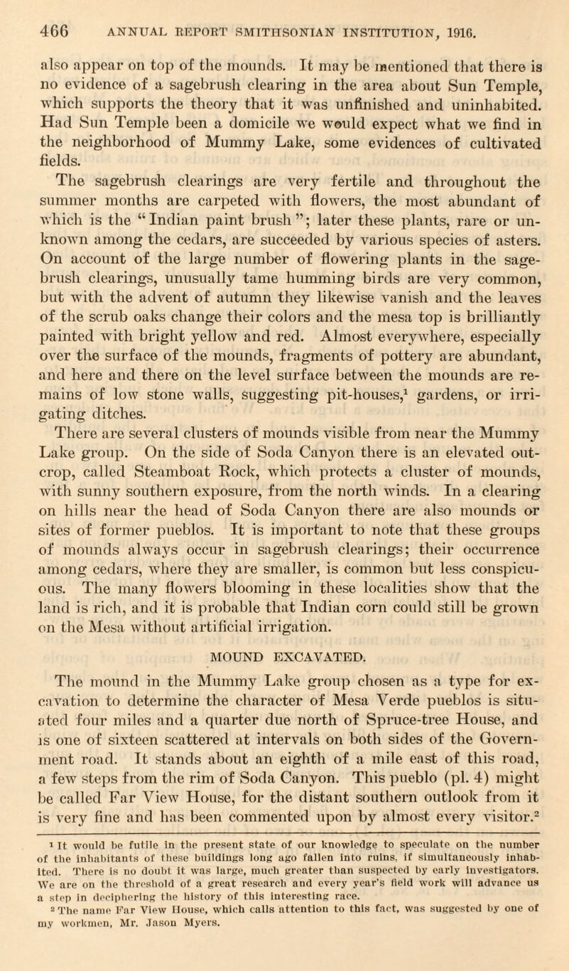 also appear on top of the mounds. It may be mentioned that there is no evidence of a sagebrush clearing in the area about Sun Temple, which supports the theory that it was unfinished and uninhabited. Had Sun Temple been a domicile we would expect what we find in the neighborhood of Mummy Lake, some evidences of cultivated fields. The sagebrush clearings are very fertile and throughout the summer months are carpeted with flowers, the most abundant of which is the “Indian paint brush”; later these plants, rare or un¬ known among the cedars, are succeeded by various species of asters. On account of the large number of flowering plants in the sage¬ brush clearings, unusually tame humming birds are very common, but with the advent of autumn they likewise vanish and the leaves of the scrub oaks change their colors and the mesa top is brilliantly painted with bright yellow and red. Almost everywhere, especially over the surface of the mounds, fragments of pottery are abundant, and here and there on the level surface between the mounds are re¬ mains of low stone walls, suggesting pit-houses,1 gardens, or irri¬ gating ditches. There are several clusters of mounds visible from near the Mummy Lake group. On the side of Soda Canyon there is an elevated out¬ crop, called Steamboat Rock, which protects a cluster of mounds, with sunny southern exposure, from the north winds. In a clearing on hills near the head of Soda Canyon there are also mounds or sites of former pueblos. It is important to note that these groups of mounds always occur in sagebrush clearings; their occurrence among cedars, where they are smaller, is common but less conspicu¬ ous. The many flowers blooming in these localities show that the land is rich, and it is probable that Indian corn could still be grown on the Mesa without artificial irrigation. MOUND EXCAVATED. The mound in the Mummy La Ice group chosen as a type for ex¬ cavation to determine the character of Mesa Yerde pueblos is situ¬ ated four miles and a quarter due north of Spruce-tree House, and is one of sixteen scattered at intervals on both sides of the Govern¬ ment road. It stands about an eighth of a mile east of this road, a few steps from the rim of Soda Canyon. This pueblo (pi. 4) might be called Far View House, for the distant southern outlook from it is very fine and has been commented upon by almost every visitor.2 1 It would be futile in the present state of our knowledge to speculate on the number of the Inhabitants of these buildings long ago fallen into ruins, if simultaneously inhab¬ ited. There is no doubt it was large, much greater than suspected by early investigators. We are on the threshold of a great research and every year’s field work will advance us a step in deciphering the history of this interesting race. 2 The name Far View House, which calls attention to this fact, was suggested by one of m.y workmen, Mr. Jason Myers.
