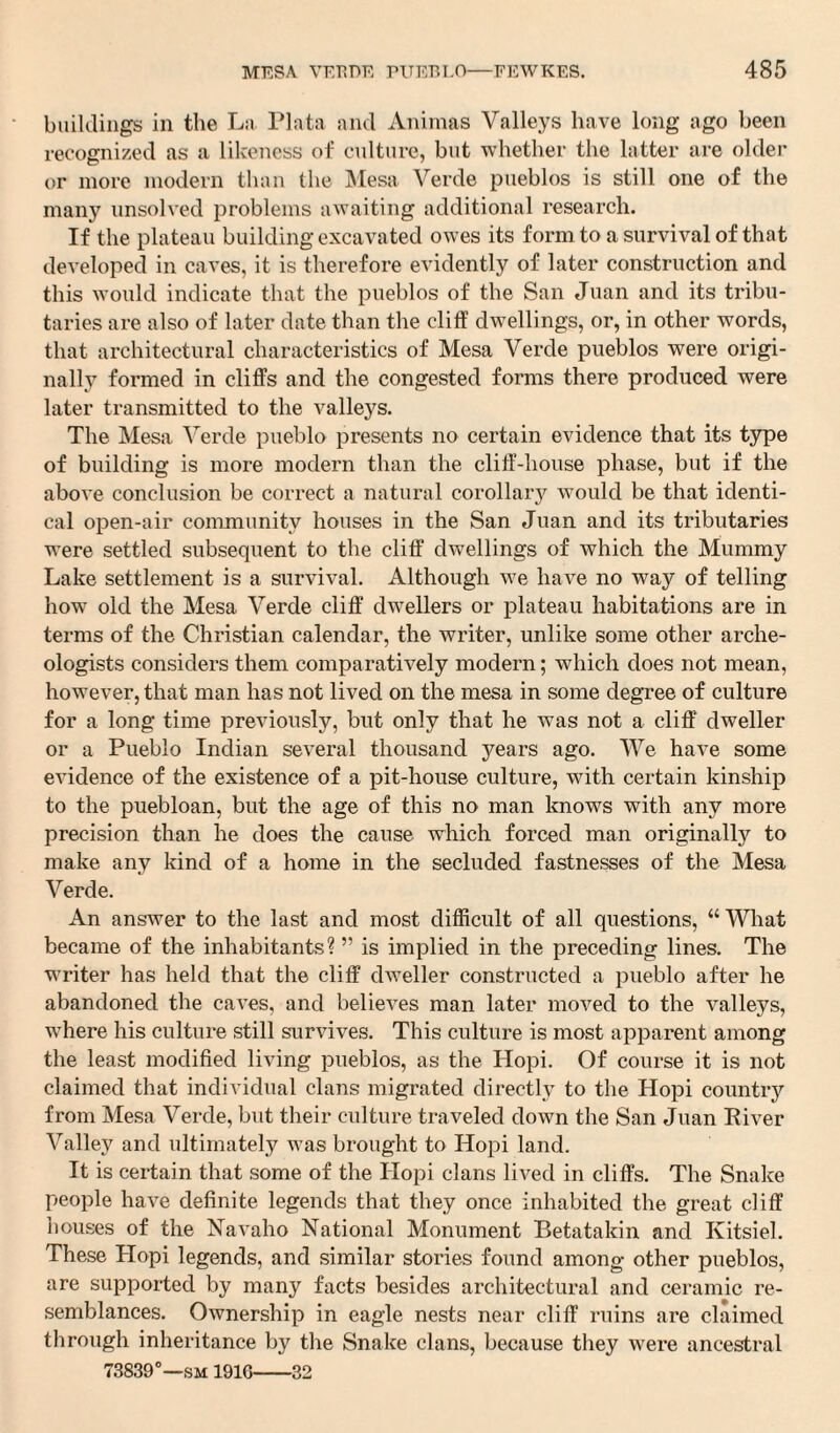 buildings in the La Plata and Animas Valleys have long ago been recognized as a likeness of culture, but whether the latter are older or more modern than the Mesa Verde pueblos is still one of the many unsolved problems awaiting additional research. If the plateau building excavated owes its form to a survival of that developed in caves, it is therefore evidently of later construction and this would indicate that the pueblos of the San Juan and its tribu¬ taries are also of later date than the cliff dwellings, or, in other words, that architectural characteristics of Mesa Verde pueblos were origi¬ nally formed in cliffs and the congested forms there produced were later transmitted to the valleys. The Mesa Verde pueblo presents no certain evidence that its type of building is more modern than the cliff-house phase, but if the above conclusion be correct a natural corollary would be that identi¬ cal open-air community houses in the San Juan and its tributaries were settled subsequent to the cliff dwellings of which the Mummy Lake settlement is a survival. Although we have no way of telling how old the Mesa Verde cliff dwellers or plateau habitations are in terms of the Christian calendar, the writer, unlike some other arche¬ ologists considers them comparatively modern; which does not mean, however, that man has not lived on the mesa in some degree of culture for a long time previously, but only that he was not a cliff dweller or a Pueblo Indian several thousand years ago. We have some evidence of the existence of a pit-house culture, with certain kinship to the puebloan, but the age of this no man knows with any more precision than he does the cause which forced man originally to make any kind of a home in the secluded fastnesses of the Mesa Verde. An answer to the last and most difficult of all questions, “What became of the inhabitants? ” is implied in the preceding lines. The writer has held that the cliff dweller constructed a pueblo after he abandoned the caves, and believes man later moved to the valleys, where his culture still survives. This culture is most apparent among the least modified living pueblos, as the Hopi. Of course it is not claimed that individual clans migrated directly to the Hopi country from Mesa Verde, but their culture traveled down the San Juan River Valley and ultimately was brought to Hopi land. It is certain that some of the Hopi clans lived in cliffs. The Snake people have definite legends that they once inhabited the great cliff houses of the Navaho National Monument Betatakin and Kitsiel. These Hopi legends, and similar stories found among- other pueblos, are supported by many facts besides architectural and ceramic re¬ semblances. Ownership in eagle nests near cliff ruins are claimed through inheritance by the Snake clans, because they were ancestral 73839°—sm 1916-32