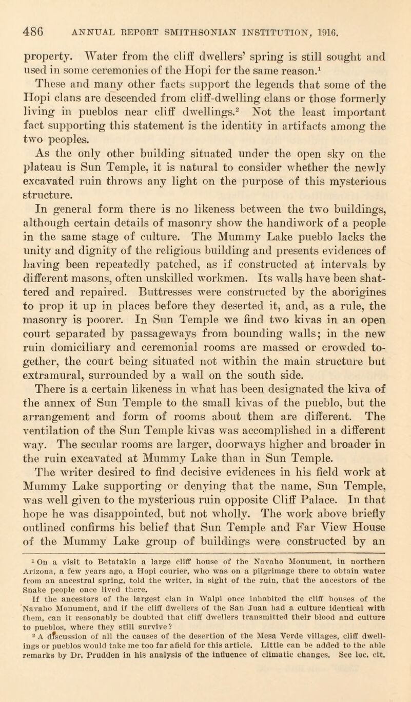 property. Water from the cliff dwellers’ spring is still sought and used in some ceremonies of the Ilopi for the same reason.1 These and many other facts support the legends that some of the Hopi clans are descended from cliff-dwelling clans or those formerly living in pueblos near cliff dwellings.2 Not the least important fact supporting this statement is the identity in artifacts among the two peoples. As the only other building situated under the open sky on the plateau is Sun Temple, it is natural to consider whether the newly excavated ruin throws any light on the purpose of this mysterious structure. In general form there is no likeness between the two buildings, although certain details of masonry show the handiwork of a people in the same stage of culture. The Mummy Lake pueblo lacks the unity and dignity of the religious building and presents evidences of having been repeatedly patched, as if constructed at intervals by different masons, often unskilled workmen. Its walls have been shat¬ tered and repaired. Buttresses were constructed by the aborigines to prop it up in places before they deserted it, and, as a rule, the masonry is poorer. In Sun Temple we find two kivas in an open court separated by passageways from bounding walls; in the new ruin domiciliary and ceremonial rooms are massed or crowded to¬ gether, the court being situated not within the main structure but extramural, surrounded by a wall on the south side. There is a certain likeness in what has been designated the kiva of the annex of Sun Temple to the small kivas of the pueblo, but the arrangement and form of rooms about them are different. The ventilation of the Sun Temple kivas was accomplished in a different way. The secular rooms are larger, doorways higher and broader in the ruin excavated at Mummy Lake than in Sun Temple. The writer desired to find decisive evidences in his field work at Mummy Lake supporting or denying that the name, Sun Temple, was well given to the mysterious ruin opposite Cliff Palace. In that hope he was disappointed, but not wholly. The work above briefly outlined confirms his belief that Sun Temple and Far View House of the Mummy Lake group of buildings were constructed by an 1 On a visit to Betntakin a large cliff house of the Navaho Monument, in northern Arizona, a few years ago, a Hopi courier, who was on a pilgrimage there to obtain water from an ancestral spring, told the writer, in sight of the ruin, that the ancestors of the Snake people once lived there. If the ancestors of the largest clan in Walpi once inhabited the cliff houses of the Navaho Monument, and if the cliff dwellers of the San Juan had a culture identical with them, can it reasonably be doubted that cliff dwellers transmitted their blood and culture to pueblos, where they still survive? 2 A dfscusslon of all the causes of the desertion of the Mesa Verde villages, cliff dwell¬ ings or pueblos would take me too far afield for this article. Little can be added to the able remarks by Dr. Prudden in his analysis of the influence of climatic changes. See loc. cit.