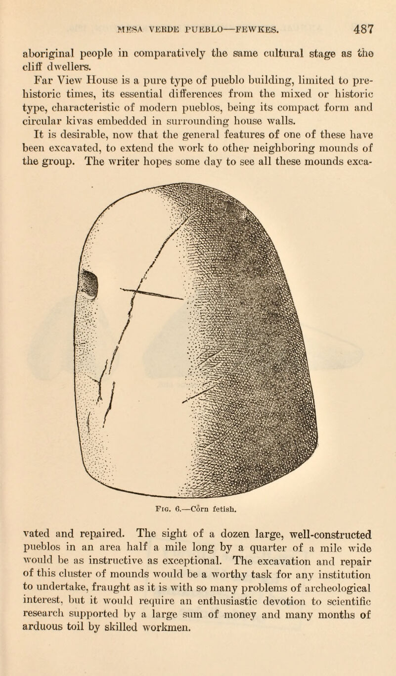 aboriginal people in comparatively the same cultural stage as the cliff dwellers. Far View House is a pure type of pueblo building, limited to pre¬ historic times, its essential differences from the mixed or historic type, characteristic of modern pueblos, being its compact form and circular kivas embedded in surrounding house walls. It is desirable, now that the general features of one of these have been excavated, to extend the work to other neighboring mounds of the group. The writer hopes some day to see all these mounds exca- Fig. G.—Corn fetish. vated and repaired. The sight of a dozen large, well-constructed pueblos in an area half a mile long by a quarter of a mile wide would be as instructive as exceptional. The excavation and repair of this cluster of mounds would be a worthy task for any institution to undertake, fraught as it is with so many problems of archeological interest, but it would require an enthusiastic devotion to scientific research supported by a large sum of money and many months of arduous toil by skilled workmen.