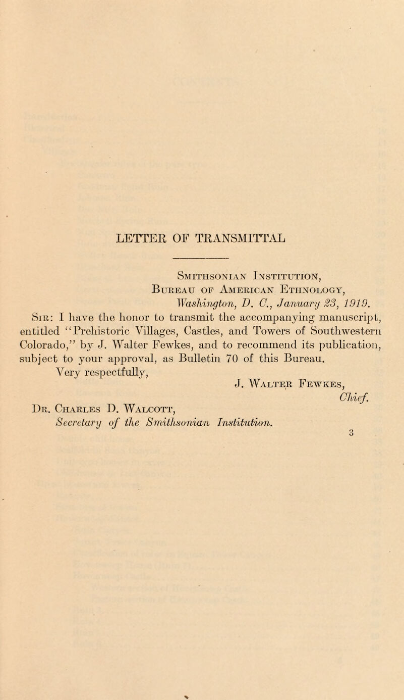 LETTER OF TRANSMITTAL Smithsonian Institution, Bureau of American Ethnology, Washington, D. C., January 23, 1910. Sir: I have the honor to transmit the accompanying manuscript, entitled “Prehistoric Villages, Castles, and Towers of Southwestern Colorado,” by J. Walter Fewkes, and to recommend its publication, subject to your approval, as Bulletin 70 of this Bureau. Very respectfully, J. Walter Fewkes, Chief. Dr. Charles D. Walcott, Secretary of the Smithsonian Institution.