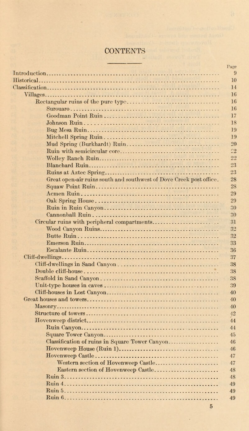 CONTENTS Page Introduction. 9 Historical. 10 Classification. 14 Villages. 16 Rectangular ruins of the pure typo. 16 Surouaro. 16 Goodman Point Ruin. 17 Johnson Ruin. 18 Bug Mesa Ruin. 19 Mitchell Spring Ruin. 19 Mud Spring (Burkhardt) Ruin. 20 Ruin with semicircular core. 22 Wolley Ranch Ruin. 22 Blanchard Ruin. 22 Ruins at Aztec Spring. 23 Great open-air ruins south and southwest of Dove Creek post office. 28 Squaw Point Ruin. 28 Acmen Ruin. 29 Oak Spring House. 29 Ruin in Ruin Canyon. 30 Cannonball Ruin. 30 Circular ruins with peripheral compartments. 31 Wood Canyon Ruins. 32 Butte Ruin. 32 Emerson Ruin. 33 Escalante Ruin. 36 Cliff-dwellings. 37 Cliff-dwellings in Sand Canyon. 38 Double cliff-house. 38 Scaffold in Sand Canyon. 38 Unit-type houses in caves. 39 Cliff-houses in Lost Canyon. 40 Great houses and towers. 40 Masonry. 40 Structure of towers. 42 Hovenweep district. 44 Ruin Canyon. 44 Square Tower Canyon. 45 Classification of ruins in Square Tower Canyon. 46 Hovenweep House (Ruin 1). 46 Hovenweep Castle. 47 Western section of Hovenweep Castle. 47 Eastern section of Hovenweep Castle. 48 Ruin 3. 48 Ruin 4. 49 Ruin 5. 49 Ruin 6. 49