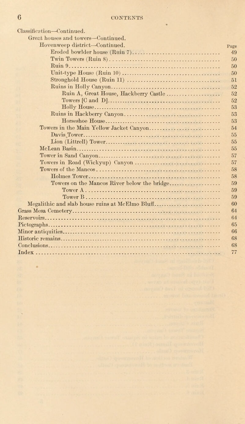 Classification—1Continued. Great houses and towers—Continued. Hovenweep district—Continued. Page Eroded bowlder house (Ruin 7). 49 Twin Towers (Ruin 8). 50 Ruin 9. 50 Unit-type House (Ruin 10). 50 Stronghold House (Ruin 11). 51 Ruins in Holly Canyon. 52 Ruin A, Great House, Hackberry Castle. 52 Towers [C and D]. 52 Holly House. 53 Ruins in Hackberry Canyon. 53 Horseshoe House. 53 Towers in the Main Yellow Jacket Canyon. 54 Davis Tower. 55 Lion (Littrell) Tower. 55 McLean Basin. 55 Tower in Sand Canyon. 57 Towers in Road (Wickyup) Canyon. 57 Towers of the Mancos. 58 Holmes Tower. 58 Towers on the Mancos River below the bridge. 59 Tower A. 59 Tower B. 59 Megalithic and slab house ruins at McElmo Bluff. 60 Grass Mesa Cemetery. 64 Reservoirs. 64 Pictographs. 65 Minor antiquities. 66 Historic remains. 68 Conclusions. 68 Index. 77