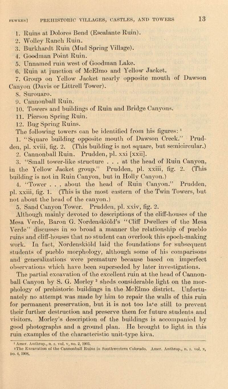 1. Ruins at Dolores Bend (Escalante Ruin). 2. Wolley Ranch Ruin. 3. Burkhardt Ruin (Mud Spring Village). 4. Goodman Point Ruin. 5. Unnamed ruin west of Goodman Lake. 6. Ruin at junction of McElmo and Yellow Jacket. 7. Group on Yellow Jacket nearly opposite mouth of Dawson Canyon (Davis or Littrell Tower). 8. Surouaro. 9. Cannonball Ruin. 10. Towers and buildings of Ruin and Bridge Canyons. 11. Pierson Spring Ruin. 12. Bug Spring Ruins. The following towers can be identified from his figures: 1 1. “Square building opposite mouth of Dawson Creek.” Prud¬ den, pi. xviii, fig. 2. (This building is not square, but semicircular.) 2. Cannonball Ruin. Prudden, pi. xxi [xxii]. 3. “Small tower-like structure ... at the head of Ruin Canyon, in the Yellow Jacket group.” Prudden, pi. xxiii, fig. 2. (This building is not in Ruin Canyon, but in Holly Canyon.) 4. “Tower . . . about the head of Ruin Canyon.” Prudden, pi. xxiii, fig. 1. (This is the most eastern of the Twin Towers, but not about the head of the canyon.) 5. Sand Canyon Tower. Prudden, pi. xxiv, fig. 2. Although mainly devoted to descriptions of the cliff-houses of the Mesa Verde, Baron G. Nordenskiold’s “Cliff Dwellers of the Mesa Verde” discusses in so broad a manner the relationship of pueblo ruins and cliff-houses that no student can overlook this epoch-making work. In fact, Nordenskiold laid the foundations for subsequent students of pueblo morphology, although some of his comparisons and generalizations were premature because based on imperfect observations which have been superseded by later investigations. The partial excavation of the excellent ruin at the head of Cannon¬ ball Canyon by S. G. Morlcy 2 sheds considerable light on the mor¬ phology of prehistoric buildings in the McElmo district. Unfortu¬ nately no attempt was made by him to repair the walls of this ruin for permanent preservation, but it is not too late still to prevent tlieir further destruction and preserve them for future students and visitors. Morley’s description of the buildings is accompanied by good photographs and a ground plan. He brought to light in this ruin examples of the characteristic unit-type kiva. 1 Amcr. Anthrop., n. s. vol. v, no. 2, 1903. sThc Excavation of tho Cannonball Ruins in Southwestern Colorado. Anier. Anthrop., n. s. vol. x, PO. 4, 1908,