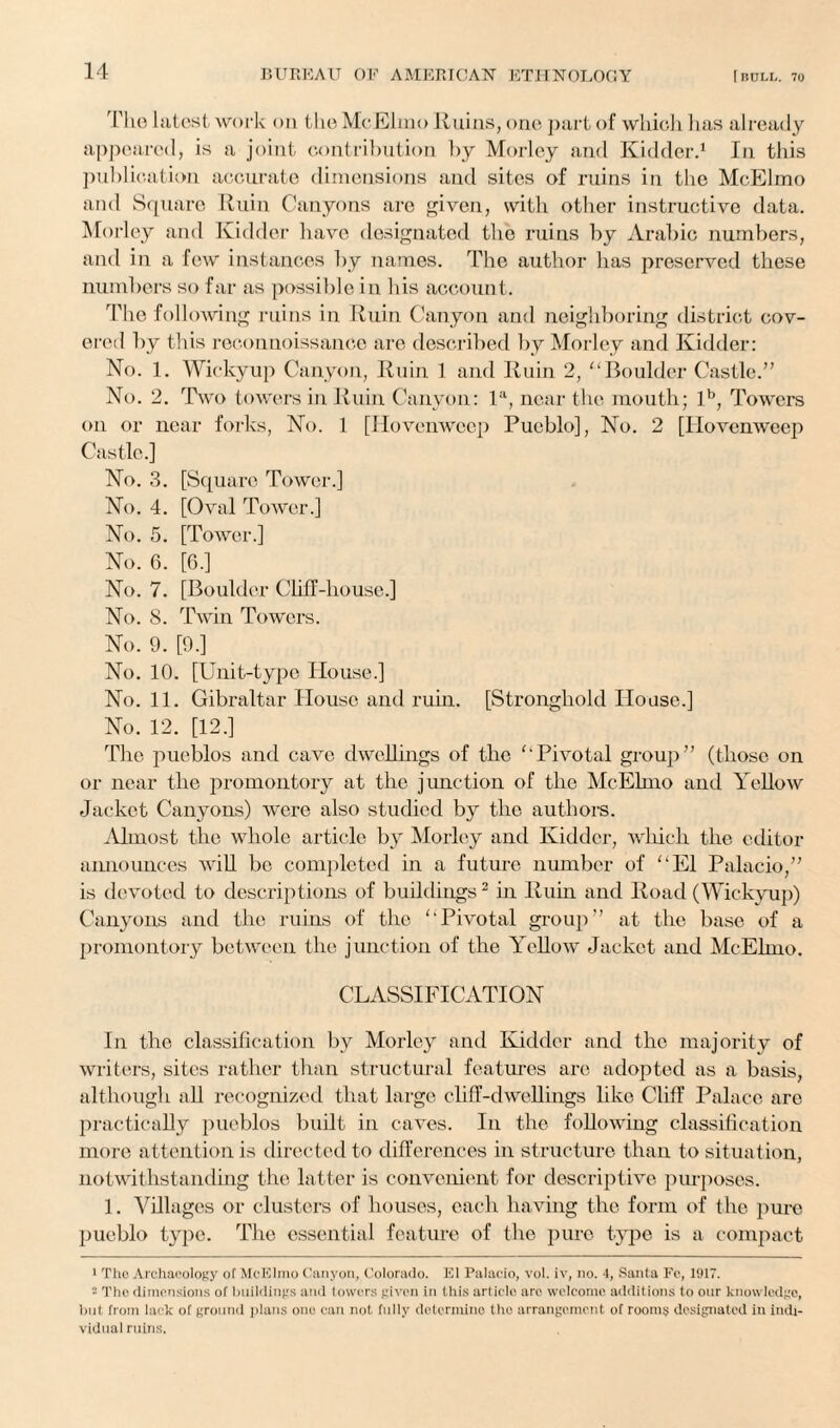 The latest work on the McElmo Ruins, one part of which lias already appeared, is a joint contribution by Morley and Kidder.1 In this publication accurate dimensions and sites of ruins in the McElmo and Square Ruin Canyons are given, with other instructive data. Mor ley and Kidder have designated the ruins by Arabic numbers, and in a few instances by names. The author has preserved these numbers so far as possible in his account. The following ruins in Ruin Canyon and neighboring district cov¬ ered by this reconnoissance are described by Morley and Kidder: No. 1. Wickyup Canyon, Ruin 1 and Ruin 2, “Boulder Castle.” No. 2. Two towers in Ruin Canyon: la, near the mouth; lb, Towers on or near forks, No. 1 [Hovenwcep Pueblo], No. 2 [Hovenweep Castle.] No. 3. [Square Tower.] No. 4. [Oval Tower.] No. 5. [Tower.] No. 6. [6.] No. 7. [Boulder Cliff-house.] No. 8. Twin Towers. No. 9. [9.] No. 10. [Unit-type House.] No. 11. Gibraltar House and rum. [Stronghold House.] No. 12. [12.] The pueblos and cave dwellings of the “Pivotal group” (those on or near the promontory at the junction of the McElmo and Yellow Jacket Canyons) were also studied by the authors. Almost the whole article by Morley and Kidder, which the editor announces will be completed in a future number of “El Palacio,” is devoted to descriptions of buildings2 in Ruin and Road (Wickyup) Canyons and the ruins of the “Pivotal group” at the base of a promontory between the junction of the Yellow Jacket and McElmo. CLASSIFICATION In the classification bv Morley and Kidder and the majority of writers, sites rather than structural features are adopted as a basis, although all recognized that large cliff-dwellings like Cliff Palace are practically pueblos built in caves. In the following classification more attention is directed to differences in structure than to situation, notwithstanding the latter is convenient for descriptive purposes. 1. Villages or clusters of houses, each having the form of the pure pueblo type. The essential feature of the pure type is a compact 1 Tho Archaeology of McElmo Canyon, Colorado. El Palacio, vol. iv, no. 4, Santa Fc, 1917. - The dimensions of buildings and lowers given in this article are welcome additions to our knowledge, but from lack of ground plans one can not fully determine tho arrangement of rooms designated in indi¬ vidual ruins.