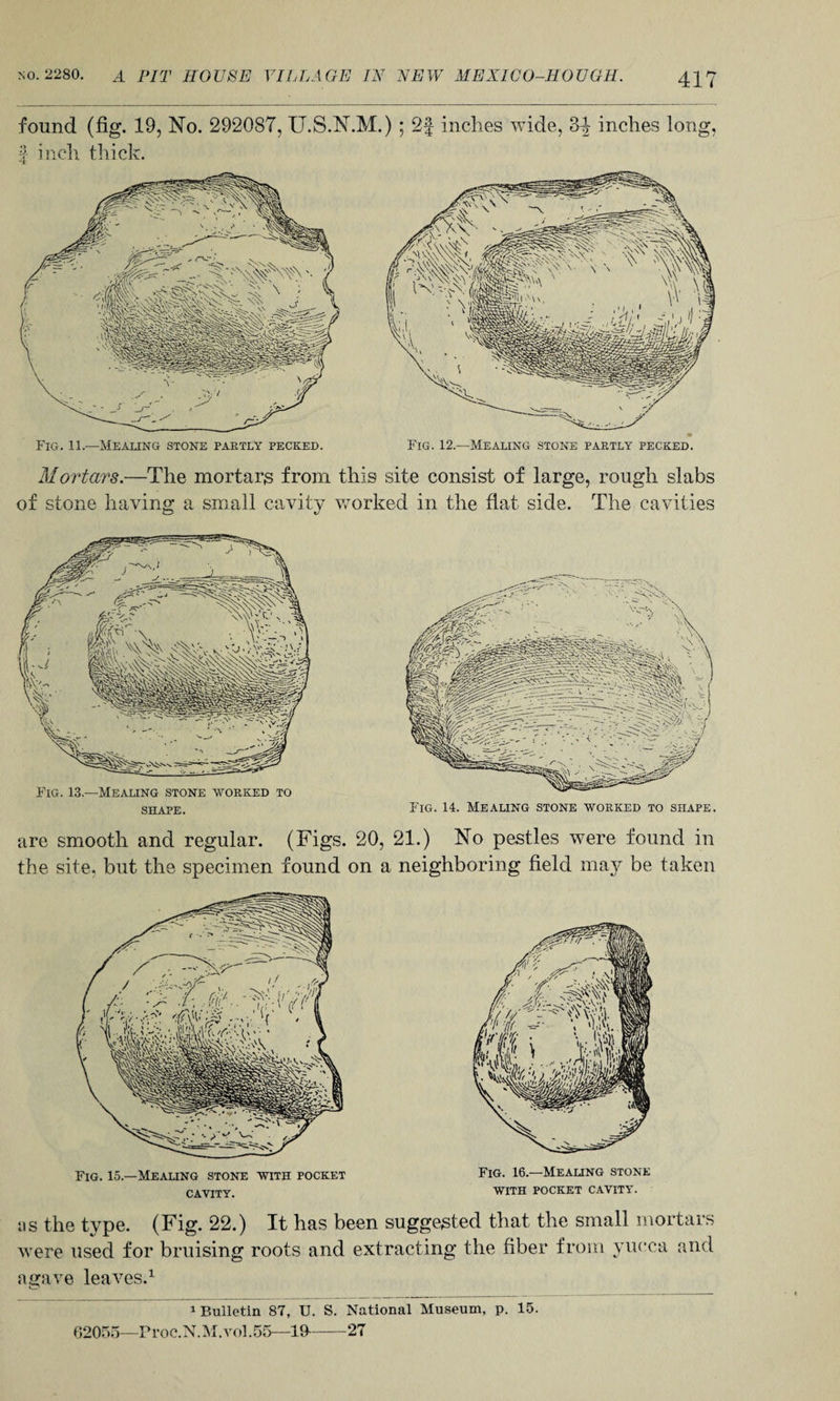 417 found (fig. 19, No. 292087, U.S.N.M.) ; 2f inches wide, 3-| inches long, | inch thick. Fig. 11.—Mealing stone partly pecked. Fig. 12.—Mealing stone partly pecked. Mortars.—The mortars from this site consist of large, rough slabs of stone having a small cavity worked in the flat side. The cavities are smooth and regular. (Figs. 20, 21.) No pestles were found in the site, but the specimen found on a neighboring field may be taken Fig. 13—Mealing stone worked to shape. Fig. 14. Mealing stone worked to shape. Fig. 15.—Mealing stone with pocket cavity. Fig. 16.—Mealing stone WITH POCKET CAVITY. ns the type. (Fig. 22.) It has been suggested that the small mortars were used for bruising roots and extracting the fiber from yucca and agave leaves.1 1 Bulletin 87, U. S. National Museum, p. 15. 62055—Froc.N.M.vol.55—19--27