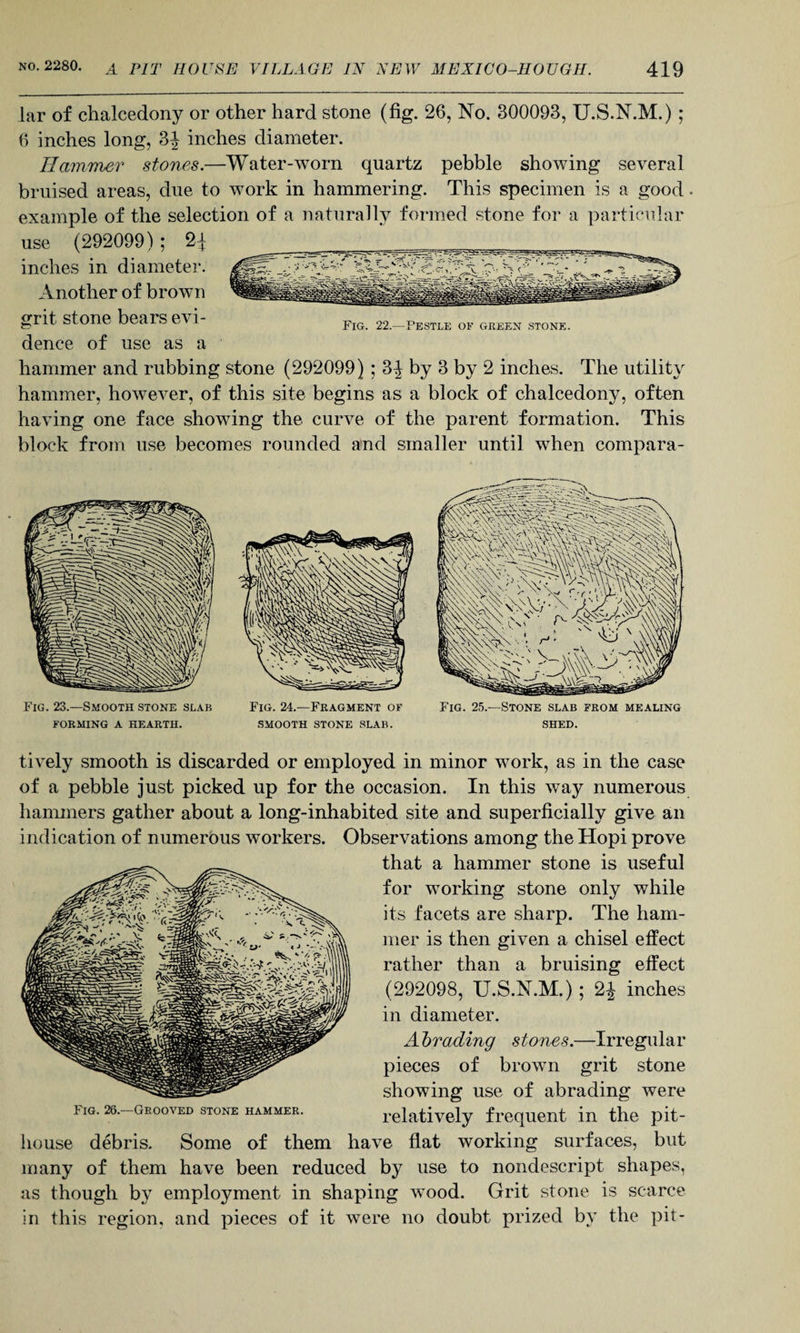 lar of chalcedony or other hard stone (fig. 26, No. 300093, U.S.N.M.) ; 6 inches long, 3J inches diameter. Hammer stones.—Water-worn quartz pebble showing several bruised areas, due to work in hammering. This specimen is a good example of the selection of a naturally formed stone for a particular use (292099) ; inches in diameter. Another of brown grit stone bears evi- Fig. 22.—Pestle of green stone. dence of use as a hammer and rubbing stone (292099) ; 3^ by 3 by 2 inches. The utility hammer, however, of this site begins as a block of chalcedony, often having one face showing the curve of the parent formation. This block from use becomes rounded and smaller until when compara- Fig. 23.—Smooth stone slab FORMING A HEARTH. Fig. 24.—Fragment of SMOOTH STONE SLAB. Fig. 25.—Stone slab from mealing SHED. tively smooth is discarded or employed in minor work, as in the case of a pebble just picked up for the occasion. In this way numerous hammers gather about a long-inhabited site and superficially give an indication of numerous workers. Observations among the Hopi prove that a hammer stone is useful for working stone only while its facets are sharp. The ham¬ mer is then given a chisel effect rather than a bruising effect (292098, U.S.N.M.) ; 2J inches in diameter. A hr ending stones.—Irregular pieces of brown grit stone showing use of abrading were relatively frequent in the pit- house debris. Some of them have flat working surfaces, but many of them have been reduced by use to nondescript shapes, as though by employment in shaping wood. Grit stone is scarce in this region, and pieces of it were no doubt prized by the pit- Fig. 26.—Grooved stone hammer.