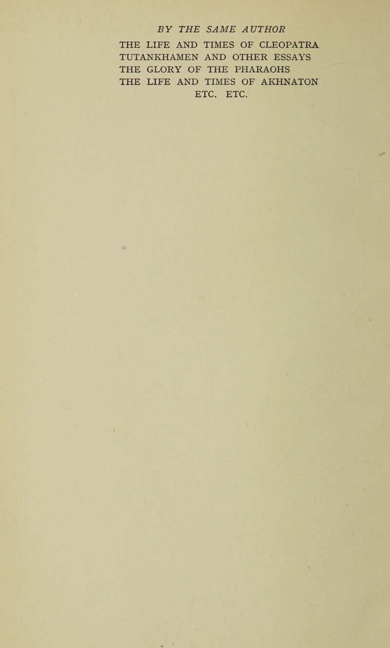 BY THE SAME AUTHOR THE LIFE AND TIMES OF CLEOPATRA TUTANKHAMEN AND OTHER ESSAYS THE GLORY OF THE PHARAOHS THE LIFE AND TIMES OF AKHNATON ETC. ETC.