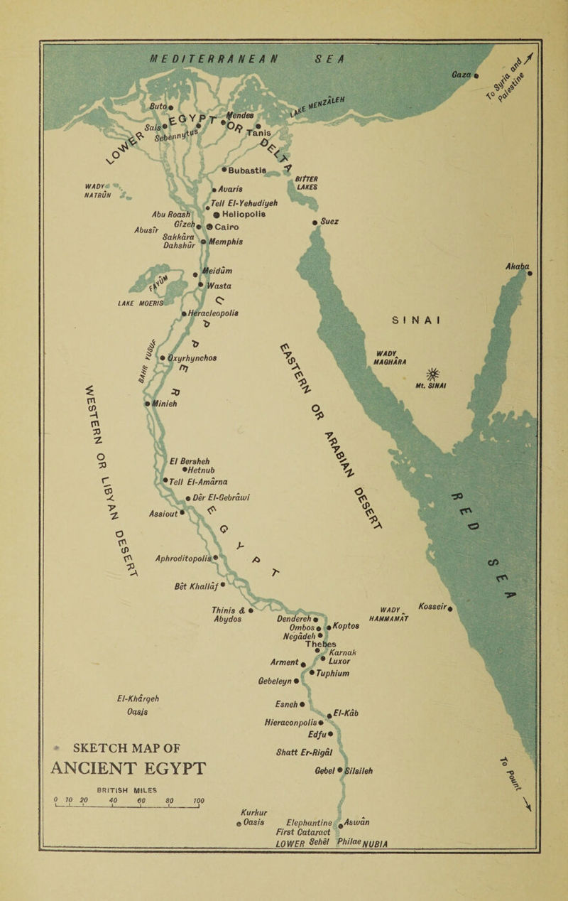 MEDITERRANEAN Sais © eGYPr; ^ Sebennytus V SEA hz*l£H Gaza « a* / * if \° a# • Bubastis WADY:- m,' NA TRUN AbusTr • Avans ^Tell El-Yehudiyeh Abu Roash ® Heliopolis Gizeh9 ® Cairo BltTER LAKES • Suez Sahhara ^ . Dahshur ® Memphrs Meidum Ahaba ft* (V • Wasta LAKE MOERIS • Heracleopolis t, t yrhynchos ft SINAI £ m m 33 •z o 33 m SVrtrY Motor MA OHARA El Beraheh *Hetnub ' Tell El-Amcirna CP -4 7 •z Assiout > Dei El-Gebrawi (ft O (P (ft (P. (ft y Aphroditopoli. Bet Khallaf Thinis &amp; • Abydos El-Khargeh Oasis SKETCH MAP OF ANCIENT EGYPT Dendereh « Ombose »Koptoa Negddeh • Thebes ® KarnaU Arment # * £«*or • Tuphium Gebeleyn • Esneh • %EI-Kdb Hieraconpolis * frf/u© S/jatt Er-Rigal Gebel © Silaileh WADY ^ HAMMA MAT Kosseir BRITISH MILES -C \ 0 70 20 40 J eo j 80 l 700 Kurhur 0 Oasis \ Elephantine ^Asuian First Cataract LOWER 8eh§l PhilaeNUBIA