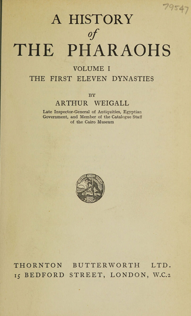 A HISTORY of THE PHARAOHS VOLUME I THE FIRST ELEVEN DYNASTIES BY ARTHUR WEIGALL Late Inspector-General of Antiquities, Egyptian Government, and Member of the Catalogue Staff of the Cairo Museum THORNTON BUTTERWORTH LTD. 15 BEDFORD STREET, LONDON, W.C.2