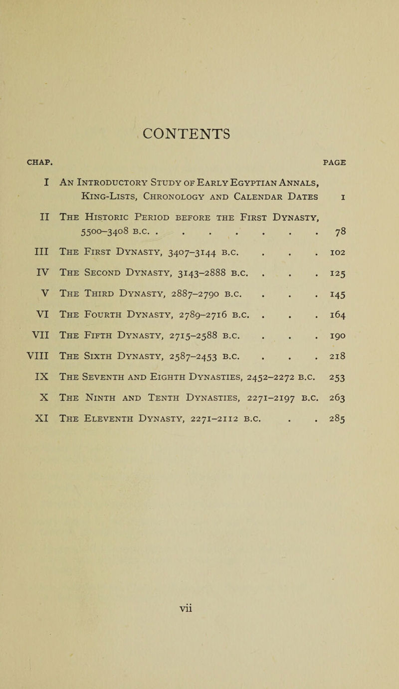 CONTENTS CHAP. PAGE I An Introductory Study of Early Egyptian Annals, King-Lists, Chronology and Calendar Dates i II The Historic Period before the First Dynasty, 55°°-34°8 B-c- • .78 III The First Dynasty, 3407-3144 b.c. . . . 102 IV The Second Dynasty, 3143-2888 b.c. . . . 125 V The Third Dynasty, 2887-2790 b.c. . . . 145 VI The Fourth Dynasty, 2789-2716 b.c. . . . 164 VII The Fifth Dynasty, 2715-2588 b.c. . . . 190 VIII The Sixth Dynasty, 2587-2453 b.c. . . .218 IX The Seventh and Eighth Dynasties, 2452-2272 b.c. 253 X The Ninth and Tenth Dynasties, 2271-2197 b.c. 263 XI The Eleventh Dynasty, 2271-2112 b.c. . . 285 Vll